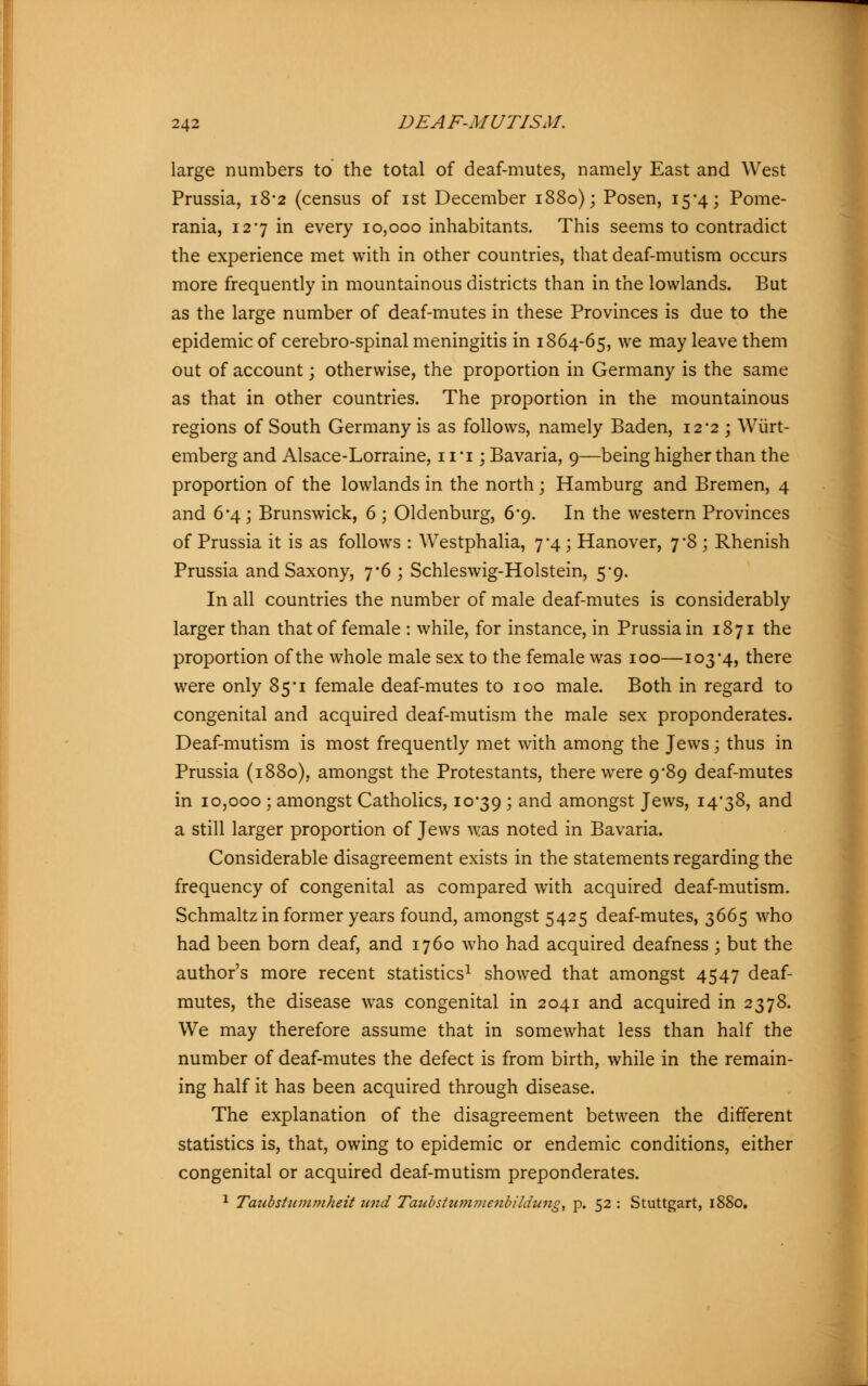 large numbers to the total of deaf-mutes, namely East and West Prussia, 18*2 (census of ist December 1880); Posen, 15*4; Pome- rania, 127 in every 10,000 inhabitants. This seems to contradict the experience met with in other countries, that deaf-mutism occurs more frequently in mountainous districts than in the lowlands. But as the large number of deaf-mutes in these Provinces is due to the epidemic of cerebro-spinal meningitis in 1864-65, we may leave them out of account; otherwise, the proportion in Germany is the same as that in other countries. The proportion in the mountainous regions of South Germany is as follows, namely Baden, 12*2 ; Wiirt- emberg and Alsace-Lorraine, 11 *i; Bavaria, 9—being higher than the proportion of the lowlands in the north; Hamburg and Bremen, 4 and 6-4 ; Brunswick, 6 ; Oldenburg, 6*9. In the western Provinces of Prussia it is as follows : Westphalia, 7*4; Hanover, 7*8 ; Rhenish Prussia and Saxony, 7*6 ; Schleswig-Holstein, 5*9. In all countries the number of male deaf-mutes is considerably larger than that of female : while, for instance, in Prussia in 1871 the proportion of the whole male sex to the female was 100—103-4, there were only 85*1 female deaf-mutes to 100 male. Both in regard to congenital and acquired deaf-mutism the male sex preponderates. Deaf-mutism is most frequently met with among the Jews; thus in Prussia (1880), amongst the Protestants, there were 9*89 deaf-mutes in 10,000 ; amongst Catholics, 10*39 > and amongst Jews, 14*38, and a still larger proportion of Jews was noted in Bavaria. Considerable disagreement exists in the statements regarding the frequency of congenital as compared with acquired deaf-mutism. Schmaltz in former years found, amongst 5425 deaf-mutes, 3665 who had been born deaf, and 1760 who had acquired deafness; but the author's more recent statistics1 showed that amongst 4547 deaf- mutes, the disease was congenital in 2041 and acquired in 2378. We may therefore assume that in somewhat less than half the number of deaf-mutes the defect is from birth, while in the remain- ing half it has been acquired through disease. The explanation of the disagreement between the different statistics is, that, owing to epidemic or endemic conditions, either congenital or acquired deaf-mutism preponderates. 1 Taubstummheit und Taub Stummenbildung, p. 52 : Stuttgart, 1880.