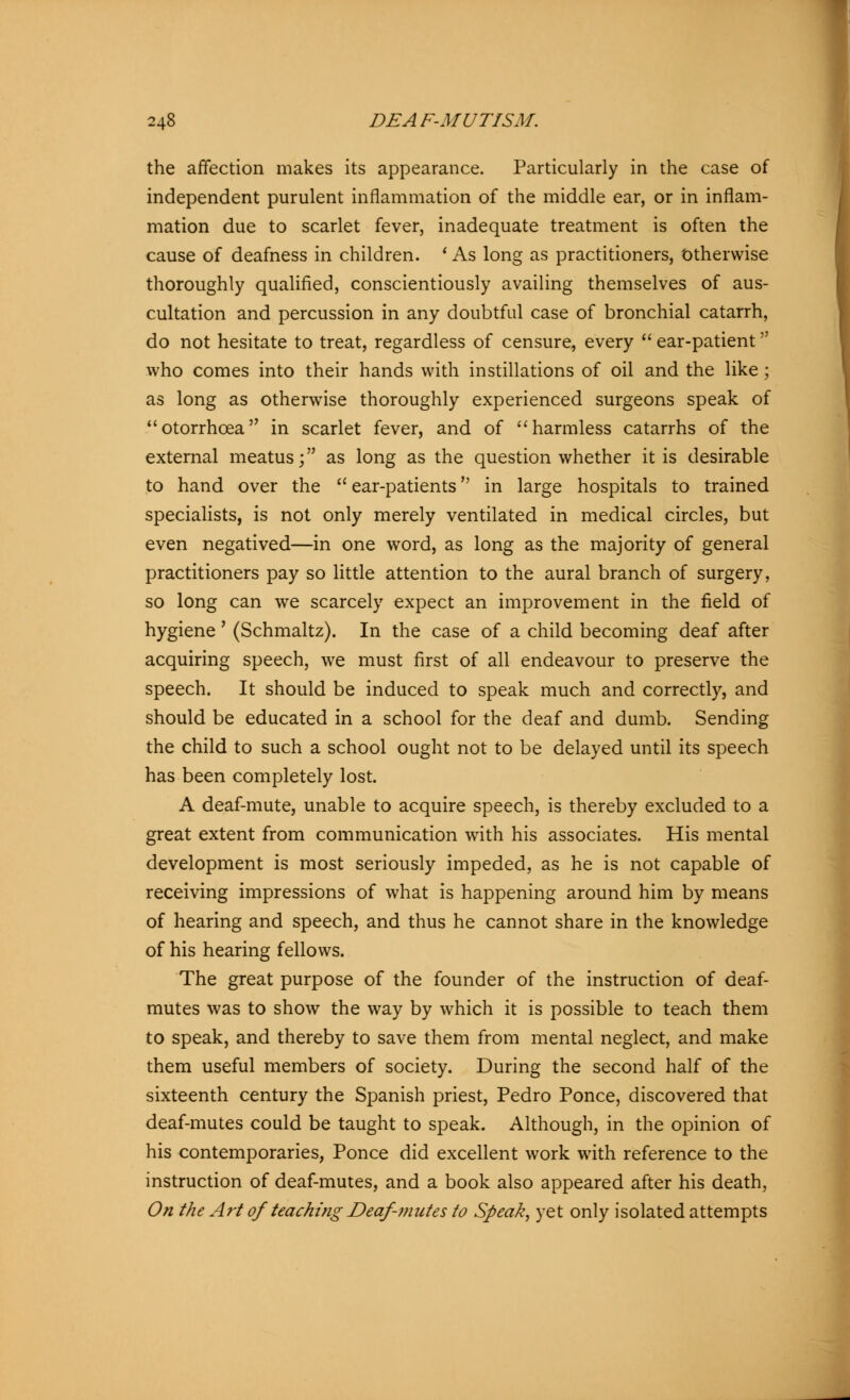 the affection makes its appearance. Particularly in the case of independent purulent inflammation of the middle ear, or in inflam- mation due to scarlet fever, inadequate treatment is often the cause of deafness in children. ' As long as practitioners, Otherwise thoroughly qualified, conscientiously availing themselves of aus- cultation and percussion in any doubtful case of bronchial catarrh, do not hesitate to treat, regardless of censure, every  ear-patient who comes into their hands with instillations of oil and the like ; as long as otherwise thoroughly experienced surgeons speak of otorrhcea in scarlet fever, and of harmless catarrhs of the external meatus; as long as the question whether it is desirable to hand over the  ear-patients in large hospitals to trained specialists, is not only merely ventilated in medical circles, but even negatived—in one word, as long as the majority of general practitioners pay so little attention to the aural branch of surgery, so long can we scarcely expect an improvement in the field of hygiene' (Schmaltz). In the case of a child becoming deaf after acquiring speech, we must first of all endeavour to preserve the speech. It should be induced to speak much and correctly, and should be educated in a school for the deaf and dumb. Sending the child to such a school ought not to be delayed until its speech has been completely lost. A deaf-mute, unable to acquire speech, is thereby excluded to a great extent from communication with his associates. His mental development is most seriously impeded, as he is not capable of receiving impressions of what is happening around him by means of hearing and speech, and thus he cannot share in the knowledge of his hearing fellows. The great purpose of the founder of the instruction of deaf- mutes was to show the way by which it is possible to teach them to speak, and thereby to save them from mental neglect, and make them useful members of society. During the second half of the sixteenth century the Spanish priest, Pedro Ponce, discovered that deaf-mutes could be taught to speak. Although, in the opinion of his contemporaries, Ponce did excellent work with reference to the instruction of deaf-mutes, and a book also appeared after his death, On the Art of teaching Deaf-mutes to Speak, yet only isolated attempts