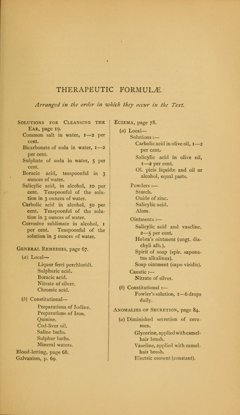 THERAPEUTIC FORMULAE. Arranged in the order in which they occur in the Text. Solutions for Cleansing the Ear, page 19. Common salt in water, I—2 per cent. Bicarbonate of soda in water, I—2 per cent. Sulphate of soda in water, 5 per cent. Boracic acid, teaspoonful in 3 ounces of water. Salicylic acid, in alcohol, 10 per cent. Teaspoonful of the solu- tion in 3 ounces of water. Carbolic acid in alcohol, 50 per cent. Teaspoonful of the solu- tion in 3 ounces of water. Corrosive sublimate in alcohol, I per cent. Teaspoonful of the solution in 3 ounces of water. General Remedies, page 67. (a) Local— Liquor ferri perchloridi. Sulphuric acid. Boracic acid. Nitrate of silver. Chromic acid. {/>) Constitutional— Preparations of Iodine. Preparations of Iron. Quinine. Cod-liver oil. Saline baths. Sulphur baths. Mineral waters. Blood-letting, page 68. Galvanism, p. 69. Eczema, page 78. (a) Local— Solutions :— Carbolic acid in olive oil, I—2 per cent. Salicylic acid in olive oil, 1—2 per cent. Ol. picis liquids and oil or alcohol, equal parts. Powders :— Starch. Oxide of zinc. Salicylic acid. Alum. Ointments :— Salicylic acid and vaseline, 2—5 per cent. Hebra's ointment (ungt. dia- chyli alb.). Spirit of soap (spir. sapona- tus alkalinus). Soap ointment (sapo viridis). Caustic :— Nitrate of silver. (b) Constitutional :— Fowler's solution, 2—6 drops daily. Anomalies of Secretion, page 84. (a) Diminished secretion of ceru- men. Glycerine, applied with camel- hair brush. Vaseline, applied w ith camel- hair brush. Electric current (constant).