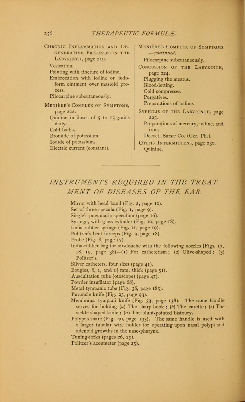 Chronic Inflammation and De- generative Processes in the Labyrinth, page 219. Vesication. Painting with tincture of iodine. Embrocation with iodine or iodo- form ointment over mastoid pro- cess. Pilocarpine subcutaneously. Meniere's Complex of Symptoms, page 222. Quinine in doses of 5 to 15 grains daily. Cold baths. Bromide of potassium. Iodide of potassium. Electric current (constant). Meniere's Complex of Symptoms —continued. Pilocarpine subcutaneously. Concussion of the Labyrinth, page 224. Plugging the meatus. Blood-letting. Cold compresses. Purgatives. Preparations of iodine. Syphilis of the Labyrinth, page 225. Preparations of mercury, iodine, and iron. Decoct. Sarsae Co. (Ger. Ph.). Otitis Intermittens, page 230. Quinine. INSTRUMENTS REQUIRED IN THE TREAT- MENT OF DISEASES OF THE EAR. Mirror with head-band (Fig. 2, page 10). Set of three specula (Fig. 1, page 9). Siegle's pneumatic speculum (page 16). Syringe, with glass cylinder (Fig. 10, page 18). India-rubber syringe (Fig. 11, page 19). Politzer's bent forceps (Fig. 9, page 18). Probe (Fig. 8, page 17). India-rubber bag for air-douche with the following nozzles (Figs. 17, 18, 19, page 38)—(1) For catheterism; (2) Olive-shaped; (3) Politzer's. Silver catheters, four sizes (page 41). Bougies, f, 1, and i| mm. thick (page 51). Auscultation tube (otoscope) (page 47). Powder insufflator (page 68). Metal tympanic tube (Fig. 38, page 185). Furuncle knife (Fig. 23, page 93). Membrana tympani knife (Fig. 33, page 138). The same handle serves for holding (a) The sharp hook ; {b) The curette; {c) The sickle-shaped knife ; {d) The blunt-pointed bistoury. Polypus snare (Fig. 40, page 193). The same handle is used with a larger tubular wire holder for operating upon nasal polypi and adenoid growths in the naso-pharynx. Tuning-forks (pages 26, 29). Politzer's acoumeter (page 25).