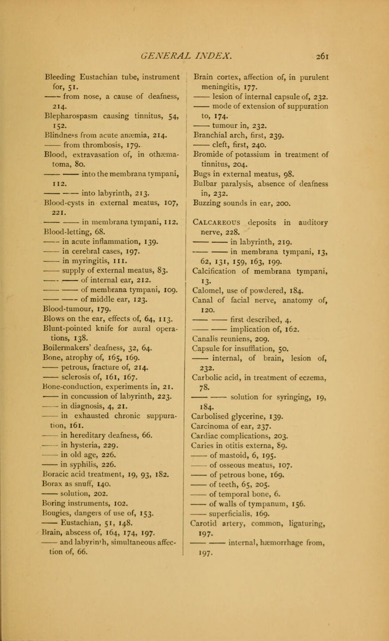 Bleeding Eustachian tube, instrument for, 51. from nose, a cause of deafness, 214. Blepharospasm causing tinnitus, 54, 152. Blindness from acute anremia, 214. from thrombosis, 179. Blood, extravasation of, in othema- toma, 80. into the membrana tympani, 112. into labyrinth, 213. Blood-cysts in external meatus, 107, 221. in membrana tympani, 112. Blood-letting, 68. in acute inflammation, 139. in cerebral cases, 197. in myringitis, in. supply of external meatus, 83. of internal ear, 212. of membrana tympani, 109. of middle ear, 123. Blood-tumour, 179. Blows on the ear, effects of, 64, 113. Blunt-pointed knife for aural opera- tions, 138. Boilermakers' deafness, 32, 64. Bone, atrophy of, 165, 169. petrous, fracture of, 214. sclerosis of, 161, 167. Bone-conduction, experiments in, 21. in concussion of labyrinth, 223. —— in diagnosis, 4, 21. in exhausted chronic suppura- tion, 161. in hereditary deafness, 66. in hysteria, 229. in old age, 226. in syphilis, 226. Boracic acid treatment, 19, 93, 182. Borax as snuff, 140. solution, 202. Boring instruments, 102. Bougies, dangers of use of, 153. Eustachian, 51, 148. Hrain, abscess of, 164, 174, 197. and labyrinth, simultaneous affec- tion of, 66. Brain cortex, affection of, in purulent meningitis, 177. lesion of internal capsule of, 232. mode of extension of suppuration to, 174. ■ ■ tumour in, 232. Branchial arch, first, 239. cleft, first, 240. Bromide of potassium in treatment of tinnitus, 204. Bugs in external meatus, 98. Bulbar paralysis, absence of deafness in, 232. Buzzing sounds in ear, 200. Calcareous deposits in auditory nerve, 228. in labyrinth, 219. in membrana tympani, 13, 62, 131, 159, 163, 199. Calcification of membrana tympani, 13- Calomel, use of powdered, 184. Canal of facial nerve, anatomy of, 120. first described, 4. implication of, 162. Canalis reuniens, 209. Capsule for insufflation, 50. internal, of brain, lesion of, 232. Carbolic acid, in treatment of eczema, 78. solution for syringing, 19, 184. Carbolised glycerine, 139. Carcinoma of ear, 237. Cardiac complications, 203. Caries in otitis externa, 89. of mastoid, 6, 195. of osseous meatus, 107. of petrous bone, 169. of teeth, 65, 205. of temporal bone, 6. of walls of tympanum, 156. superficialis, 169. Carotid artery, common, ligaturing, 197. internal, hsemorrbage from, 197.