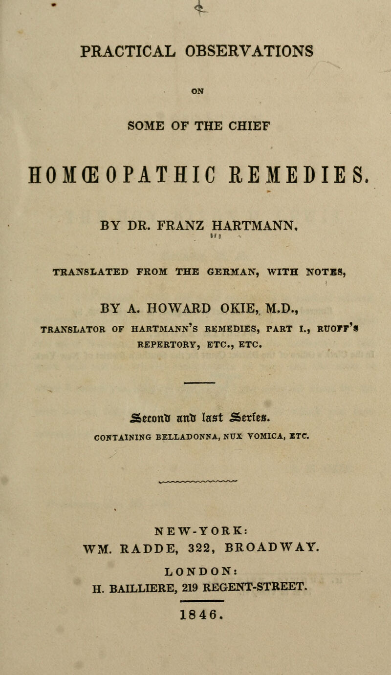 PRACTICAL OBSERVATIONS ON SOME OF THE CHIEF HOMEOPATHIC REMEDIES. BY DR. FRANZ HARTMANN. Ill TRANSLATED FROM THE GERMAN, WITH NOTES, BY A. HOWARD OKIE, M.D., iartmann's remedies, repertory, etc., etc. SeconK atrtr last Sserfes. CONTAINING BELLADONNA, NUX VOMICA, ETC. NEW-YORK: WM. RADDE, 322, BROADWAY. LONDON: H. BAILLIERE, 219 REGENT-STREET. 1846.