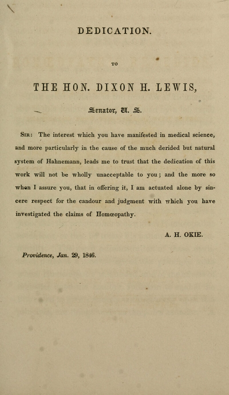 DEDICATION. THE HON. DIXON H. LEWIS, ^ Senator, U, S. Sir: The interest which you have manifested in medical science, and more particularly in the cause of the much derided hut natural system of Hahnemann, leads me to trust that the dedication of this work will not be wholly unacceptable to you; and the more so when I assure you, that in offering it, I am actuated alone by sin- cere respect for the candour and judgment with which you have investigated the claims of Homoeopathy. A. H. OKIE. Prwidence, Jan. 29, 1846.