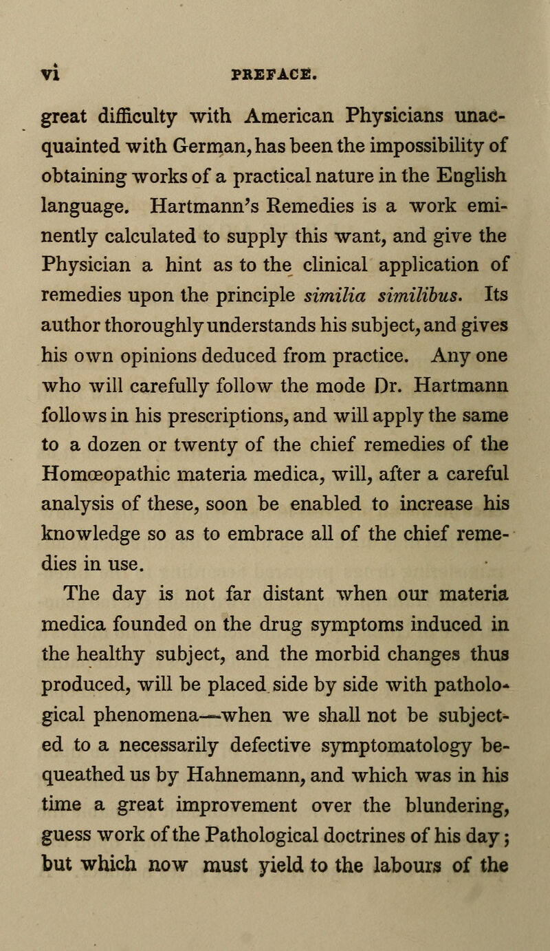 great difficulty with American Physicians unac- quainted with German, has been the impossibility of obtaining works of a practical nature in the English language. Hartmann's Remedies is a work emi- nently calculated to supply this want, and give the Physician a hint as to the clinical application of remedies upon the principle similia similibus. Its author thoroughly understands his subject, and gives his own opinions deduced from practice. Any one who will carefully follow the mode Dr. Hartmann follows in his prescriptions, and will apply the same to a dozen or twenty of the chief remedies of the Homoeopathic materia medica, will, after a careful analysis of these, soon be enabled to increase his knowledge so as to embrace all of the chief reme- dies in use. The day is not far distant when our materia medica founded on the drug symptoms induced in the healthy subject, and the morbid changes thus produced, will be placed side by side with patholo* gical phenomena—when we shall not be subject- ed to a necessarily defective symptomatology be- queathed us by Hahnemann, and which was in his time a great improvement over the blundering, guess work of the Pathological doctrines of his day; but which now must yield to the labours of the