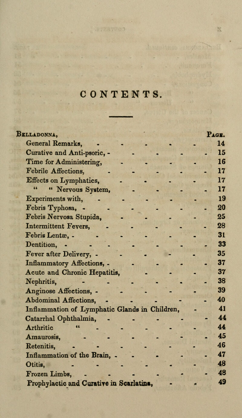 C ONTENTS, LLADONNA, Pagx. General Remarks, . . 14 Curative and Anti-psoric, - . . 15 Time for Administering, - . 16 Febrile Affections, - - 17 Effects on Lymphatics, . . 17   Nervous System, _ - 17 Experiments with, - - 19 Febris Typhosa, - . . 20 Febris Nervosa Stupida, . . 25 Intermittent Fevers, . . 28 Febris Lentee, - . . 31 Dentition, - - . . 33 Fever after Delivery, - - - 35 Inflammatory Affections, - . . 37 Acute and Chronic Hepatitis, - 37 Nephritis, . - 38 Anginose Affections, - - - 39 Abdominal Affections, . . 40 Inflammation of Lymphatic Glands in Children, 41 Catarrhal Ophthalmia, . - 44 Arthritic  - . 44 Amaurosis, . . 45 Retenitis, . . 46 Inflammation of the Brain, . . . 47 Otitis, . . 48 Frozen Limbs, - - 48 Prophylactic and Curative in Scarlatina, 49