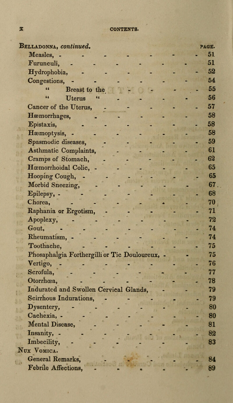 Belladonna, continued, page. Measles, ------- 51. Furunculi, ------ 51 Hydrophobia, - - - - - - 52 Congestions, ------ 54  Breast to the - - - 55 Uterus «■ - - - - 56 Cancer of the Uterus, - - - - - 57 Haemorrhages, ..... 58 Epistaxis, - - - - - 58 Haemoptysis, - - - - - - 58 Spasmodic diseases, - - - - - 59 Asthmatic Complaints, .... 61 Cramps of Stomach, - - - - - 62 Hoemorrhoidal Colic, ----- 65 Hooping Cough, - - - - - 65 Morbid Sneezing, - - - - - 67. Epilepsy, -- -----68 Chorea, - - - - * - 70 Raphania or Ergotism, - - - - - 71 Apoplexy, ------ 72 Gout, - - - - - - - 74 Rheumatism, - - - - - 74 Toothache, - - - - - 75 Phosaphalgia Forthergilli or Tic Douloureux, - - 75 Vertigo, --.-..-76 Scrofula, - - - - - - 77 Otorrhcea, - - - - - - 78 Indurated and Swollen Cervical Glands, 79 Scirrhous Indurations, - - - - - 79 Dysentery, ------ 80 Cachexia, -------80 Mental Disease, - - - - - 81 Insanity, ------- 82 Imbecility, - - - - - . 83 Nux Vomica. General Remarks, - - -.''. - 84 Febrile Affections, '- - . . . 89