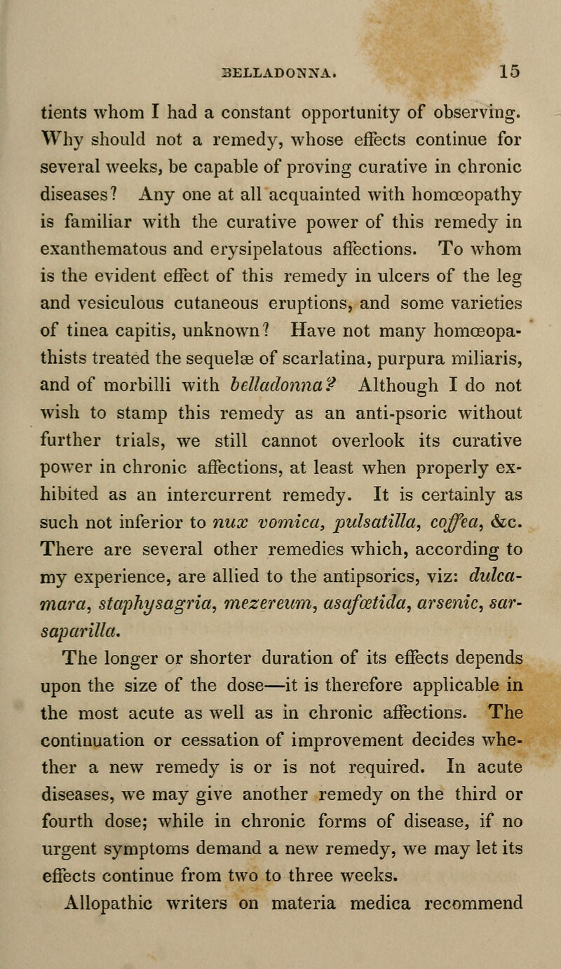 tients whom I had a constant opportunity of observing. Why should not a remedy, whose effects continue for several weeks, be capable of proving curative in chronic diseases? Any one at all acquainted with homoeopathy is familiar with the curative power of this remedy in exanthematous and erysipelatous affections. To whom is the evident effect of this remedy in ulcers of the leg and vesiculous cutaneous eruptions, and some varieties of tinea capitis, unknown? Have not many homoeopa- thists treated the sequelae of scarlatina, purpura miliaris, and of morbilli with belladonna? Although I do not wish to stamp this remedy as an anti-psoric without further trials, we still cannot overlook its curative power in chronic affections, at least when properly ex- hibited as an intercurrent remedy. It is certainly as such not inferior to nux vomica, pulsatilla, coffea, &c. There are several other remedies which, according to my experience, are allied to the antipsorics, viz: dulca- mara, staphysagria, mezereum, asqfoetida, arsenic, sar- saparilla. The longer or shorter duration of its effects depends upon the size of the dose—it is therefore applicable in the most acute as well as in chronic affections. The continuation or cessation of improvement decides whe- ther a new remedy is or is not required. In acute diseases, we may give another remedy on the third or fourth dose; while in chronic forms of disease, if no urgent symptoms demand a new remedy, we may let its effects continue from two to three weeks. Allopathic writers on materia medica recommend