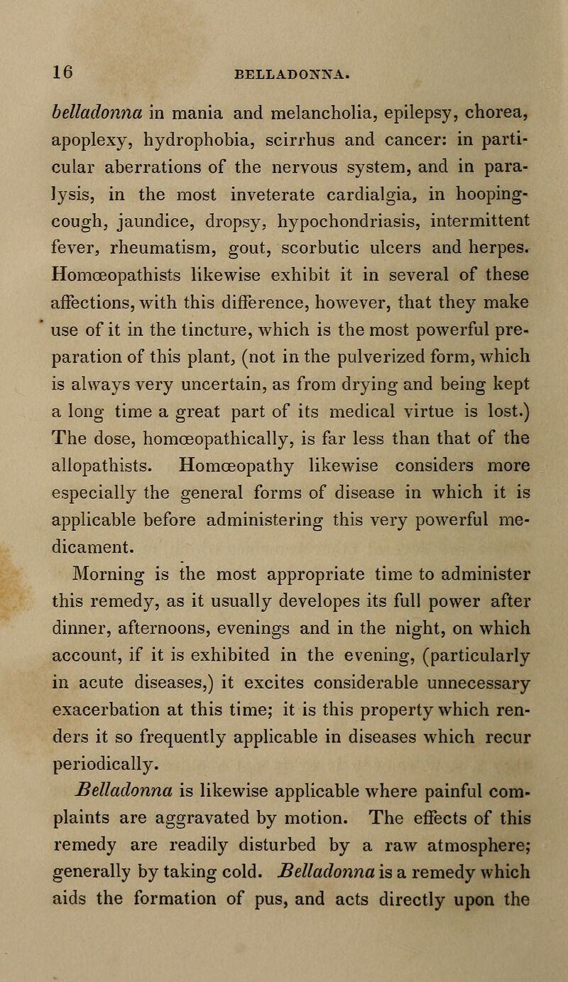 belladonna in mania and melancholia, epilepsy, chorea, apoplexy, hydrophobia, scirrhus and cancer: in parti- cular aberrations of the nervous system, and in para- lysis, in the most inveterate cardialgia, in hooping- cough, jaundice, dropsy, hypochondriasis, intermittent fever, rheumatism, gout, scorbutic ulcers and herpes. Homceopathists likewise exhibit it in several of these affections, with this difference, however, that they make use of it in the tincture, which is the most powerful pre- paration of this plant, (not in the pulverized form, which is always very uncertain, as from drying and being kept a long time a great part of its medical virtue is lost.) The dose, homoeopathically, is far less than that of the aliopathists. Homoeopathy likewise considers more especially the general forms of disease in which it is applicable before administering this very powerful me- dicament. Morning is the most appropriate time to administer this remedy, as it usually developes its full power after dinner, afternoons, evenings and in the night, on which account, if it is exhibited in the evening, (particularly in acute diseases,) it excites considerable unnecessary exacerbation at this time; it is this property which ren- ders it so frequently applicable in diseases which recur periodically. Belladonna is likewise applicable where painful com- plaints are aggravated by motion. The effects of this remedy are readily disturbed by a raw atmosphere; generally by taking cold. Belladonna is a remedy which aids the formation of pus, and acts directly upon the