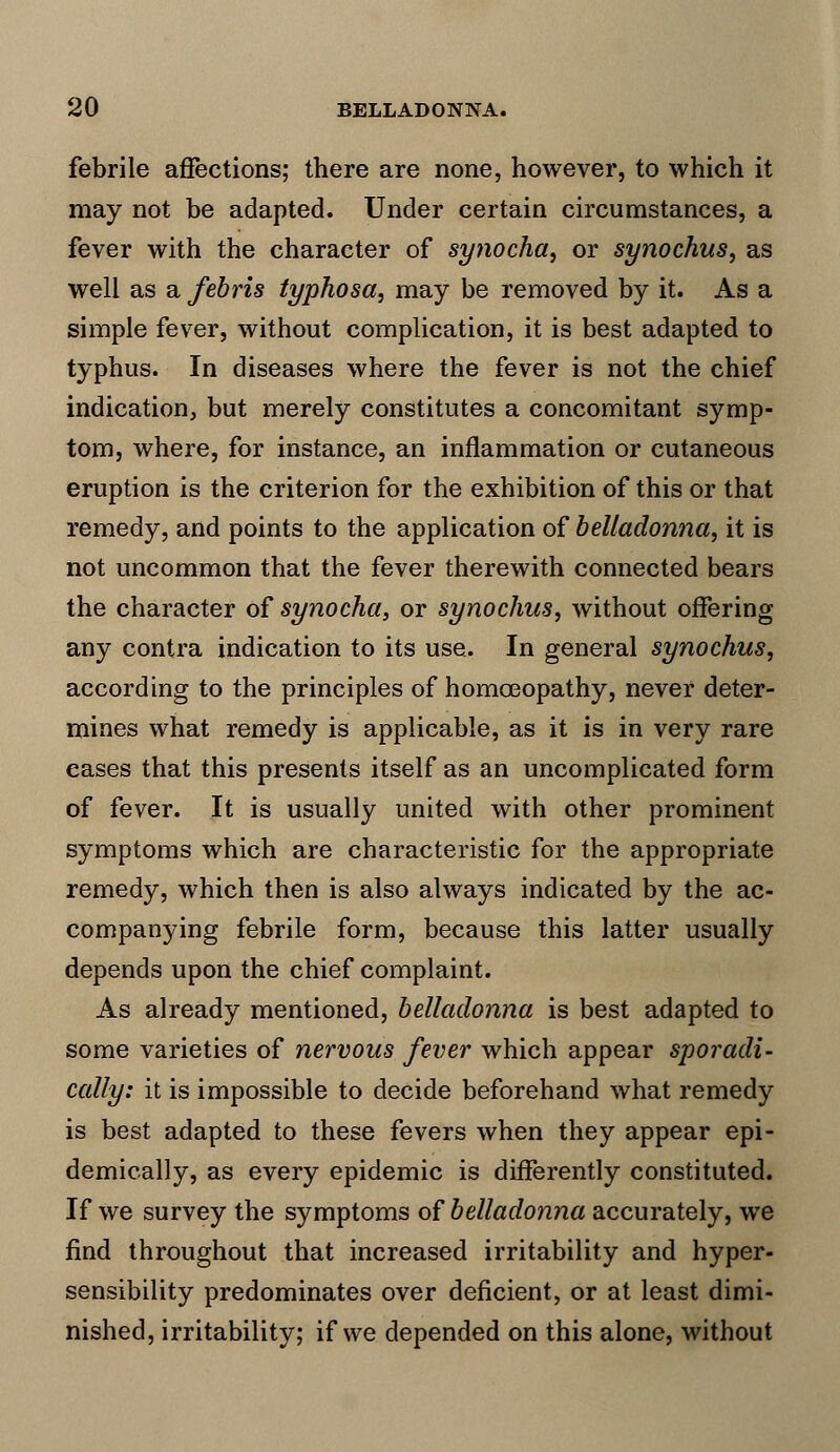 febrile affections; there are none, however, to which it may not be adapted. Under certain circumstances, a fever with the character of synocha, or synochus, as well as a febris typhosa, may be removed by it. As a simple fever, without complication, it is best adapted to typhus. In diseases where the fever is not the chief indication, but merely constitutes a concomitant symp- tom, where, for instance, an inflammation or cutaneous eruption is the criterion for the exhibition of this or that remedy, and points to the application of belladonna, it is not uncommon that the fever therewith connected bears the character of synocha, or synochus, without offering any contra indication to its use. In general synochus, according to the principles of homoeopathy, never deter- mines what remedy is applicable, as it is in very rare eases that this presents itself as an uncomplicated form of fever. It is usually united with other prominent symptoms which are characteristic for the appropriate remedy, which then is also always indicated by the ac- companying febrile form, because this latter usually depends upon the chief complaint. As already mentioned, belladonna is best adapted to some varieties of nervous fever which appear sporadi- cally: it is impossible to decide beforehand what remedy is best adapted to these fevers when they appear epi- demically, as every epidemic is differently constituted. If we survey the symptoms of belladonna accurately, we find throughout that increased irritability and hyper- sensibility predominates over deficient, or at least dimi- nished, irritability; if we depended on this alone, without