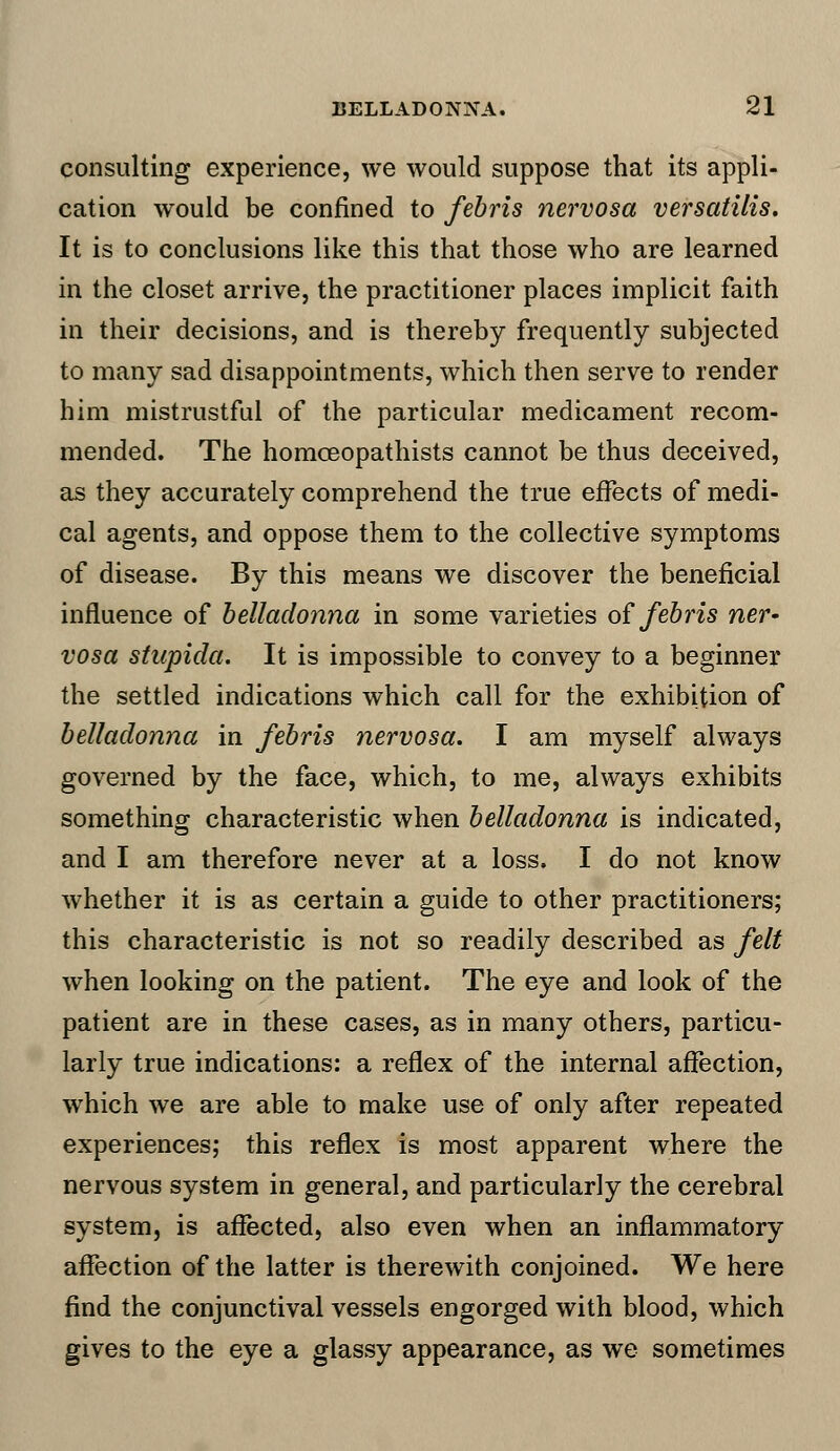 consulting experience, we would suppose that its appli- cation would be confined to febris nervosa versatilis. It is to conclusions like this that those who are learned in the closet arrive, the practitioner places implicit faith in their decisions, and is thereby frequently subjected to many sad disappointments, which then serve to render him mistrustful of the particular medicament recom- mended. The homoeopathists cannot be thus deceived, as they accurately comprehend the true effects of medi- cal agents, and oppose them to the collective symptoms of disease. By this means we discover the beneficial influence of belladonna in some varieties of febris ner- vosa stupida. It is impossible to convey to a beginner the settled indications which call for the exhibition of belladonna in febris nervosa. I am myself always governed by the face, which, to me, always exhibits something characteristic when belladonna is indicated, and I am therefore never at a loss, I do not know whether it is as certain a guide to other practitioners; this characteristic is not so readily described as felt when looking on the patient. The eye and look of the patient are in these cases, as in many others, particu- larly true indications: a reflex of the internal affection, which we are able to make use of only after repeated experiences; this reflex is most apparent where the nervous system in general, and particularly the cerebral system, is affected, also even when an inflammatory affection of the latter is therewith conjoined. We here find the conjunctival vessels engorged with blood, which gives to the eye a glassy appearance, as we sometimes