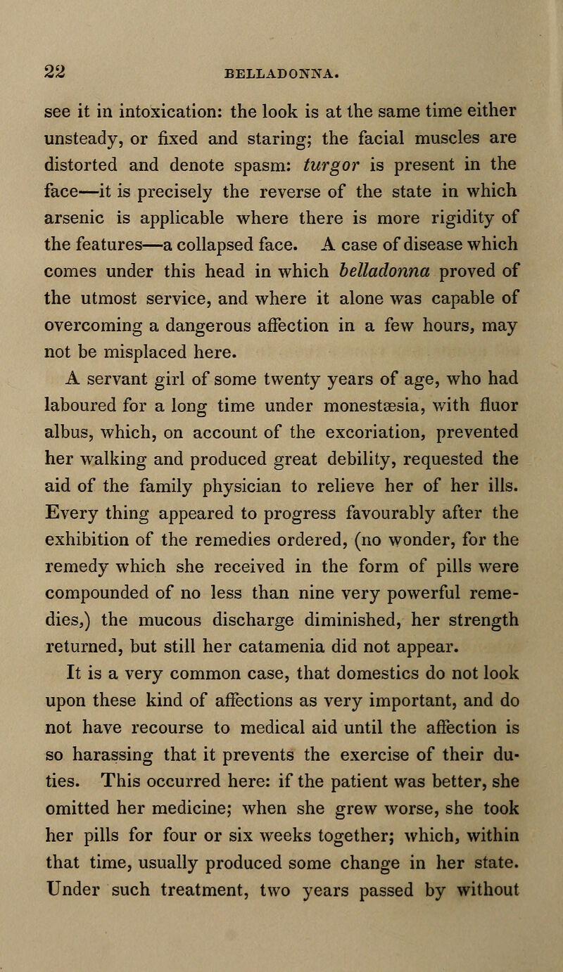 see it in intoxication: the look is at the same time either unsteady, or fixed and staring; the facial muscles are distorted and denote spasm: turgor is present in the face—it is precisely the reverse of the state in which arsenic is applicable where there is more rigidity of the features—a collapsed face. A case of disease which comes under this head in which belladonna proved of the utmost service, and where it alone was capable of overcoming a dangerous affection in a few hours, may not be misplaced here. A servant girl of some twenty years of age, who had laboured for a long time under monestsesia, with fluor albus, which, on account of the excoriation, prevented her walking and produced great debility, requested the aid of the family physician to relieve her of her ills. Every thing appeared to progress favourably after the exhibition of the remedies ordered, (no wonder, for the remedy which she received in the form of pills were compounded of no less than nine very powerful reme- dies,) the mucous discharge diminished, her strength returned, but still her catamenia did not appear. It is a very common case, that domestics do not look upon these kind of affections as very important, and do not have recourse to medical aid until the affection is so harassing that it prevents the exercise of their du- ties. This occurred here: if the patient was better, she omitted her medicine; when she grew worse, she took her pills for four or six weeks together; which, within that time, usually produced some change in her state. Under such treatment, two years passed by without
