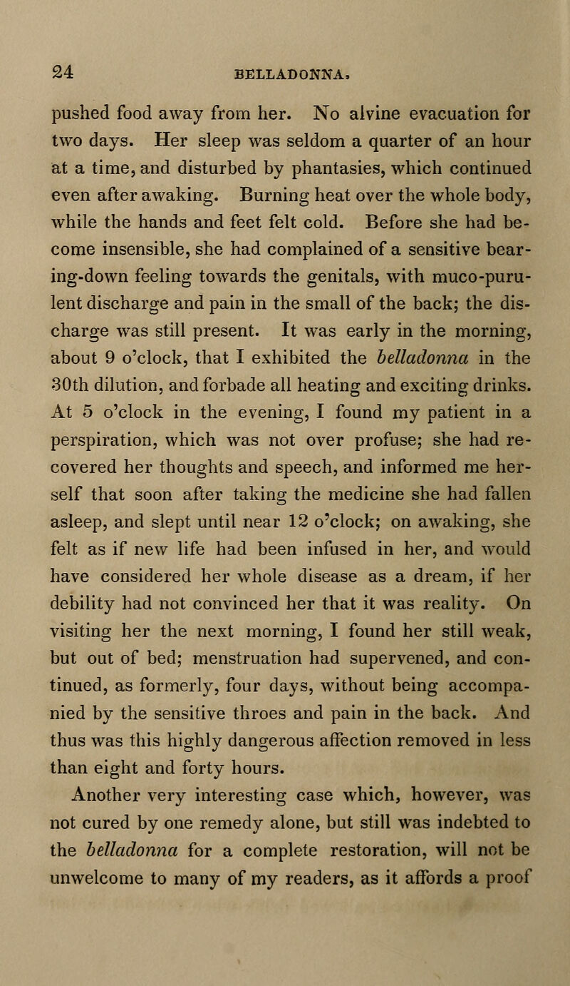 pushed food away from her. No alvine evacuation for two days. Her sleep was seldom a quarter of an hour at a time, and disturbed by phantasies, which continued even after awaking. Burning heat over the whole body, while the hands and feet felt cold. Before she had be- come insensible, she had complained of a sensitive bear- ing-down feeling towards the genitals, with muco-puru- lent discharge and pain in the small of the back; the dis- charge was still present. It was early in the morning, about 9 o'clock, that I exhibited the belladonna in the 30th dilution, and forbade all heating and exciting drinks. At 5 o'clock in the evening, I found my patient in a perspiration, which was not over profuse; she had re- covered her thoughts and speech, and informed me her- self that soon after taking the medicine she had fallen asleep, and slept until near 12 o'clock; on awaking, she felt as if new life had been infused in her, and would have considered her whole disease as a dream, if her debility had not convinced her that it was reality. On visiting her the next morning, I found her still weak, but out of bed; menstruation had supervened, and con- tinued, as formerly, four days, without being accompa- nied by the sensitive throes and pain in the back. And thus was this highly dangerous affection removed in less than eight and forty hours. Another very interesting case which, however, was not cured by one remedy alone, but still was indebted to the belladonna for a complete restoration, will not be unwelcome to many of my readers, as it affords a proof