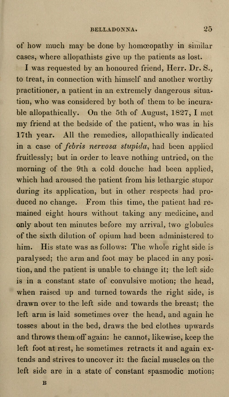 of how much may be done by homoeopathy in similar cases, where allopathists give up the patients as lost. I was requested by an honoured friend, Herr. Dr. S., to treat, in connection with himself and another worthy practitioner, a patient in an extremely dangerous situa- tion, who was considered by both of them to be incura- ble allopathically. On the 5th of August, 1827, I met my friend at the bedside of the patient, who was in his 17th year. All the remedies, allopathically indicated in a case of febris nervosa stupida, had been applied fruitlessly; but in order to leave nothing untried, on the morning of the 9th a cold douche had been applied, which had aroused the patient from his lethargic stupor during its application, but in other respects had pro- duced no change. From this time, the patient had re- mained eight hours without taking any medicine, and only about ten minutes before my arrival, two globules of the sixth dilution of opium had been administered to him. His state was as follows: The whole right side is paralysed; the arm and foot may be placed in any posi- tion, and the patient is unable to change it; the left side is in a constant state of convulsive motion; the head, when raised up and turned towards the right side, is drawn over to the left side and towards the breast; the left arm is laid sometimes over the head, and again he tosses about in the bed, draws the bed clothes upwards and throws them off again: he cannot, likewise, keep the left foot at rest, he sometimes retracts it and again ex- tends and strives to uncover it: the facial muscles on the left side are in a state of constant spasmodic motion;