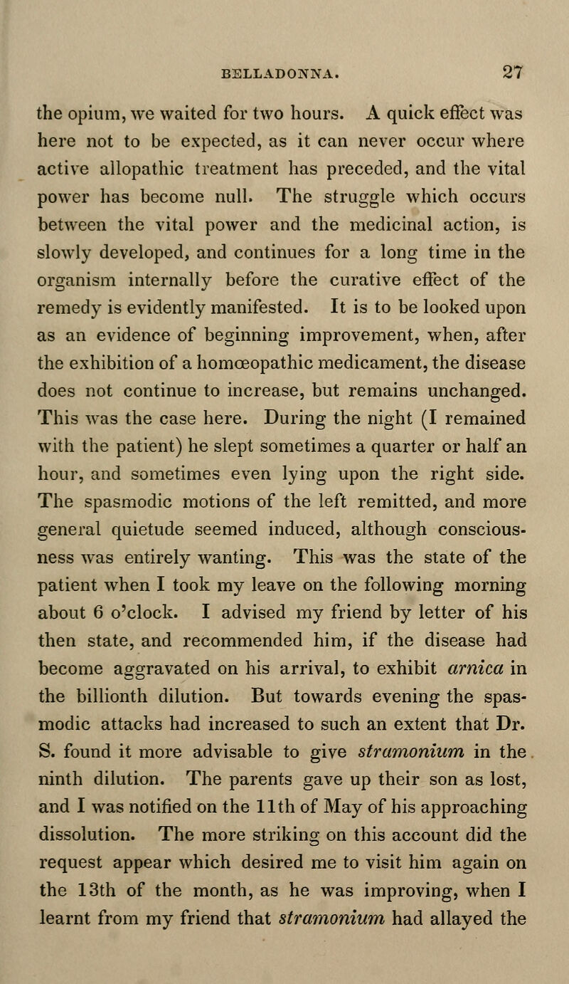 the opium, we waited for two hours. A quick effect was here not to be expected, as it can never occur where active allopathic treatment has preceded, and the vital power has become null. The struggle which occurs between the vital power and the medicinal action, is slowly developed, and continues for a long time in the organism internally before the curative effect of the remedy is evidently manifested. It is to be looked upon as an evidence of beginning improvement, when, after the exhibition of a homoeopathic medicament, the disease does not continue to increase, but remains unchanged. This was the case here. During the night (I remained with the patient) he slept sometimes a quarter or half an hour, and sometimes even lying upon the right side. The spasmodic motions of the left remitted, and more general quietude seemed induced, although conscious- ness was entirely wanting. This was the state of the patient when I took my leave on the following morning about 6 o'clock. I advised my friend by letter of his then state, and recommended him, if the disease had become aggravated on his arrival, to exhibit arnica in the billionth dilution. But towards evening the spas- modic attacks had increased to such an extent that Dr. S. found it more advisable to give stramonium in the ninth dilution. The parents gave up their son as lost, and I was notified on the 11th of May of his approaching dissolution. The more striking on this account did the request appear which desired me to visit him again on the 13th of the month, as he was improving, when I learnt from my friend that stramonium had allayed the