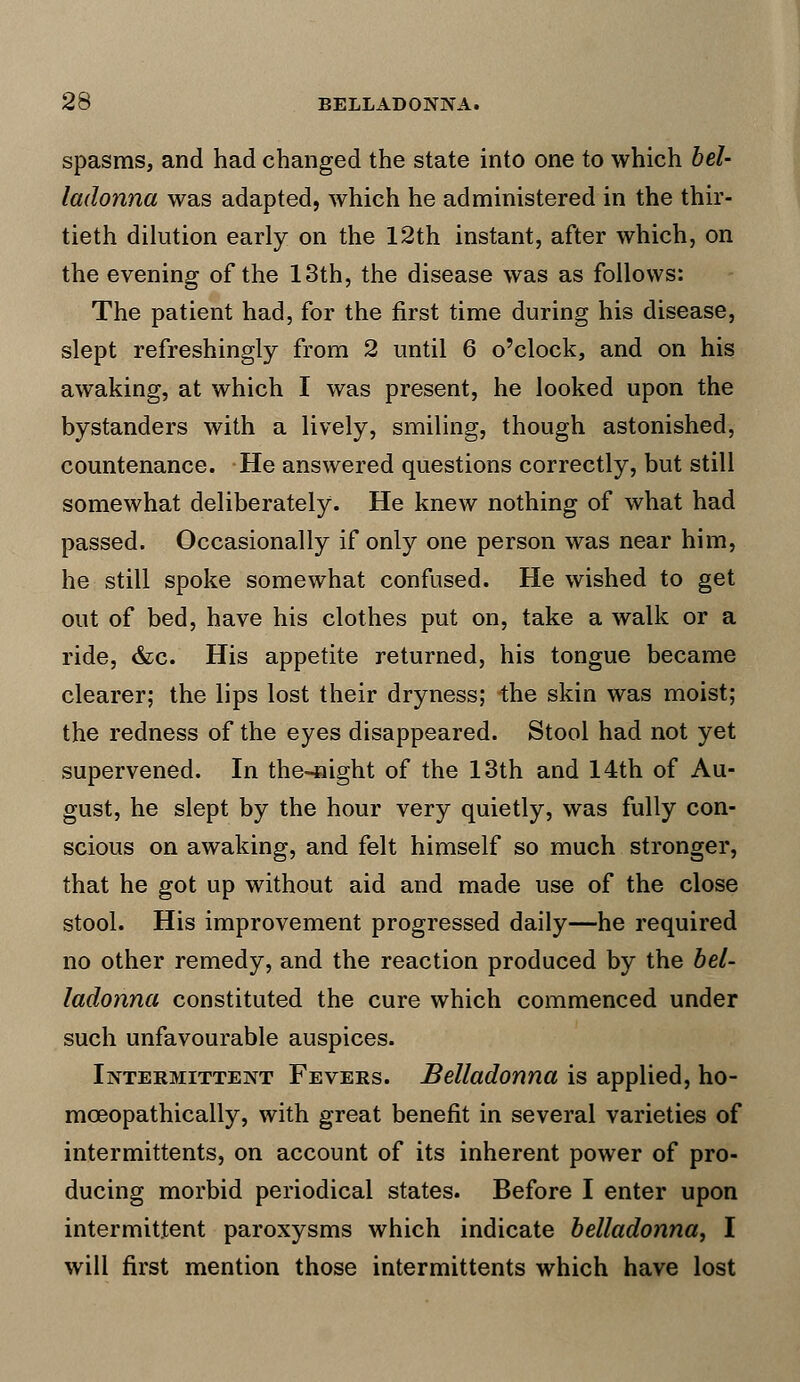 spasms, and had changed the state into one to which bel- ladonna was adapted, which he administered in the thir- tieth dilution early on the 12th instant, after which, on the evening of the 13th, the disease was as follows: The patient had, for the first time during his disease, slept refreshingly from 2 until 6 o'clock, and on his awaking, at which I was present, he looked upon the bystanders with a lively, smiling, though astonished, countenance. He answered questions correctly, but still somewhat deliberately. He knew nothing of what had passed. Occasionally if only one person was near him, he still spoke somewhat confused. He wished to get out of bed, have his clothes put on, take a walk or a ride, &c. His appetite returned, his tongue became clearer; the lips lost their dryness; the skin was moist; the redness of the eyes disappeared. Stool had not yet supervened. In the-4iight of the 13th and 14th of Au- gust, he slept by the hour very quietly, was fully con- scious on awaking, and felt himself so much stronger, that he got up without aid and made use of the close stool. His improvement progressed daily—he required no other remedy, and the reaction produced by the bel- ladonna constituted the cure which commenced under such unfavourable auspices. Intermittent Fevers. Belladonna is applied, ho- mceopathically, with great benefit in several varieties of intermittents, on account of its inherent power of pro- ducing morbid periodical states. Before I enter upon intermittent paroxysms which indicate belladonna, I will first mention those intermittents which have lost