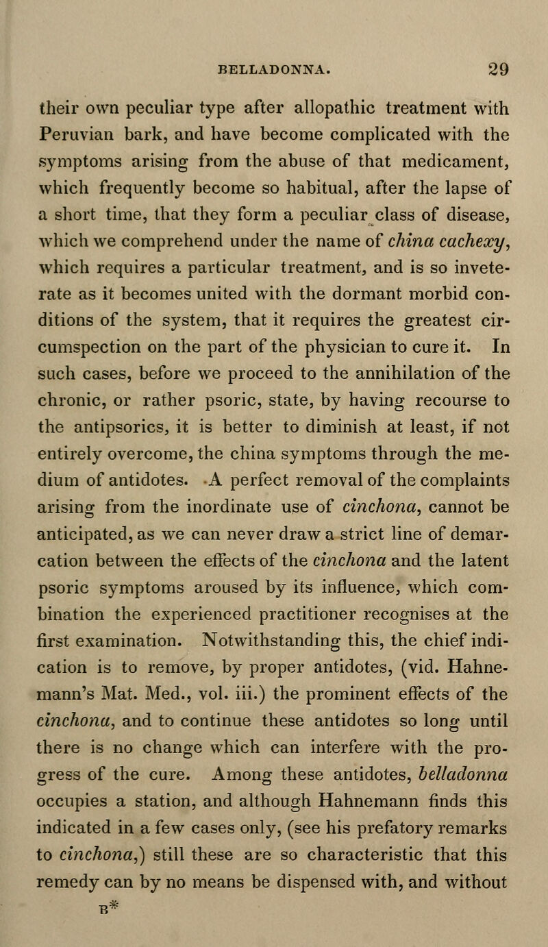 their own peculiar type after allopathic treatment with Peruvian bark, and have become complicated with the symptoms arising from the abuse of that medicament, which frequently become so habitual, after the lapse of a short time, that they form a peculiar class of disease, which we comprehend under the name of china cachexy, which requires a particular treatment, and is so invete- rate as it becomes united with the dormant morbid con- ditions of the system, that it requires the greatest cir- cumspection on the part of the physician to cure it. In such cases, before we proceed to the annihilation of the chronic, or rather psoric, state, by having recourse to the antipsorics, it is better to diminish at least, if not entirely overcome, the china symptoms through the me- dium of antidotes. -A perfect removal of the complaints arising from the inordinate use of cinchona, cannot be anticipated, as we can never draw a strict line of demar- cation between the effects of the cinchona and the latent psoric symptoms aroused by its influence, which com- bination the experienced practitioner recognises at the first examination. Notwithstanding this, the chief indi- cation is to remove, by proper antidotes, (vid. Hahne- mann's Mat. Med., vol. iii.) the prominent effects of the cinchona, and to continue these antidotes so long until there is no change which can interfere with the pro- gress of the cure. Among these antidotes, belladonna occupies a station, and although Hahnemann finds this indicated in a few cases only, (see his prefatory remarks to cinchona,) still these are so characteristic that this remedy can by no means be dispensed with, and without