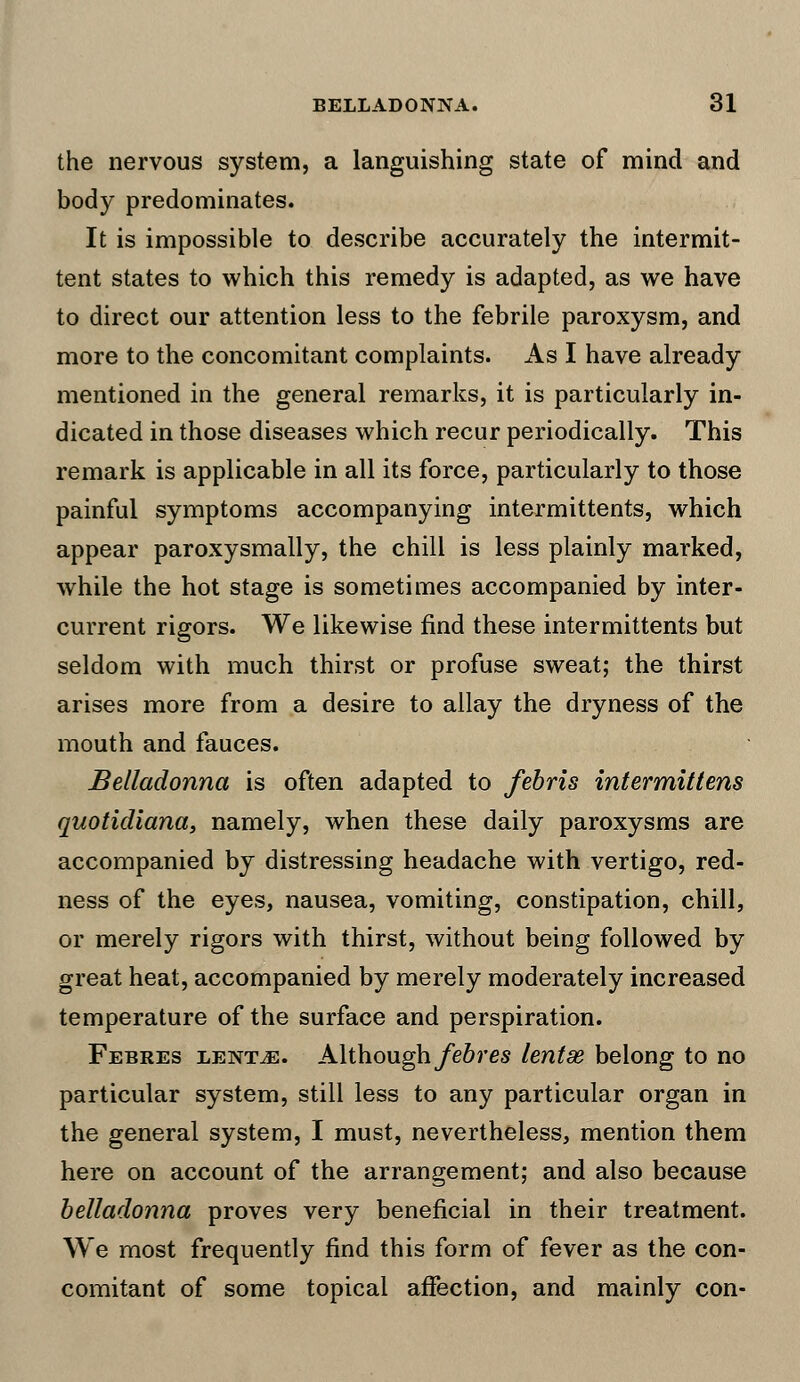 the nervous system, a languishing state of mind and body predominates. It is impossible to describe accurately the intermit- tent states to which this remedy is adapted, as we have to direct our attention less to the febrile paroxysm, and more to the concomitant complaints. As I have already mentioned in the general remarks, it is particularly in- dicated in those diseases which recur periodically. This remark is applicable in all its force, particularly to those painful symptoms accompanying intermittents, which appear paroxysmally, the chill is less plainly marked, while the hot stage is sometimes accompanied by inter- current rigors. We likewise find these intermittents but seldom with much thirst or profuse sweat; the thirst arises more from a desire to allay the dryness of the mouth and fauces. Belladonna is often adapted to febris intermittens quotidiana, namely, when these daily paroxysms are accompanied by distressing headache with vertigo, red- ness of the eyes, nausea, vomiting, constipation, chill, or merely rigors with thirst, without being followed by great heat, accompanied by merely moderately increased temperature of the surface and perspiration. Febres lentjs. Although febres lentse belong to no particular system, still less to any particular organ in the general system, I must, nevertheless, mention them here on account of the arrangement; and also because belladonna proves very beneficial in their treatment. We most frequently find this form of fever as the con- comitant of some topical affection, and mainly con-