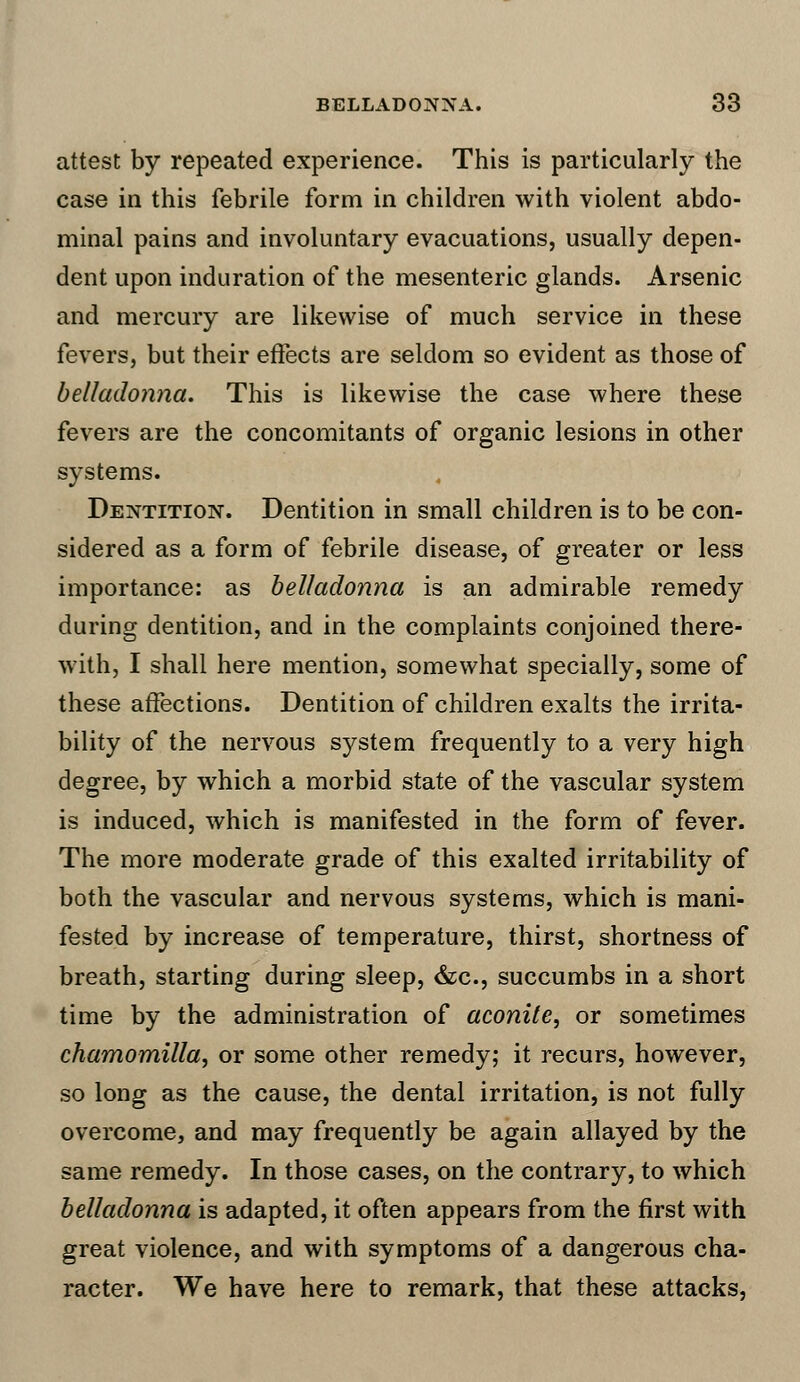 attest by repeated experience. This is particularly the case in this febrile form in children with violent abdo- minal pains and involuntary evacuations, usually depen- dent upon induration of the mesenteric glands. Arsenic and mercury are likewise of much service in these fevers, but their effects are seldom so evident as those of belladonna. This is likewise the case where these fevers are the concomitants of organic lesions in other systems. Dentition. Dentition in small children is to be con- sidered as a form of febrile disease, of greater or less importance: as belladonna is an admirable remedy during dentition, and in the complaints conjoined there- with, I shall here mention, somewhat specially, some of these affections. Dentition of children exalts the irrita- bility of the nervous system frequently to a very high degree, by which a morbid state of the vascular system is induced, which is manifested in the form of fever. The more moderate grade of this exalted irritability of both the vascular and nervous systems, which is mani- fested by increase of temperature, thirst, shortness of breath, starting during sleep, &c, succumbs in a short time by the administration of aconite, or sometimes chamomilla, or some other remedy; it recurs, however, so long as the cause, the dental irritation, is not fully overcome, and may frequently be again allayed by the same remedy. In those cases, on the contrary, to which belladonna is adapted, it often appears from the first with great violence, and with symptoms of a dangerous cha- racter. We have here to remark, that these attacks,