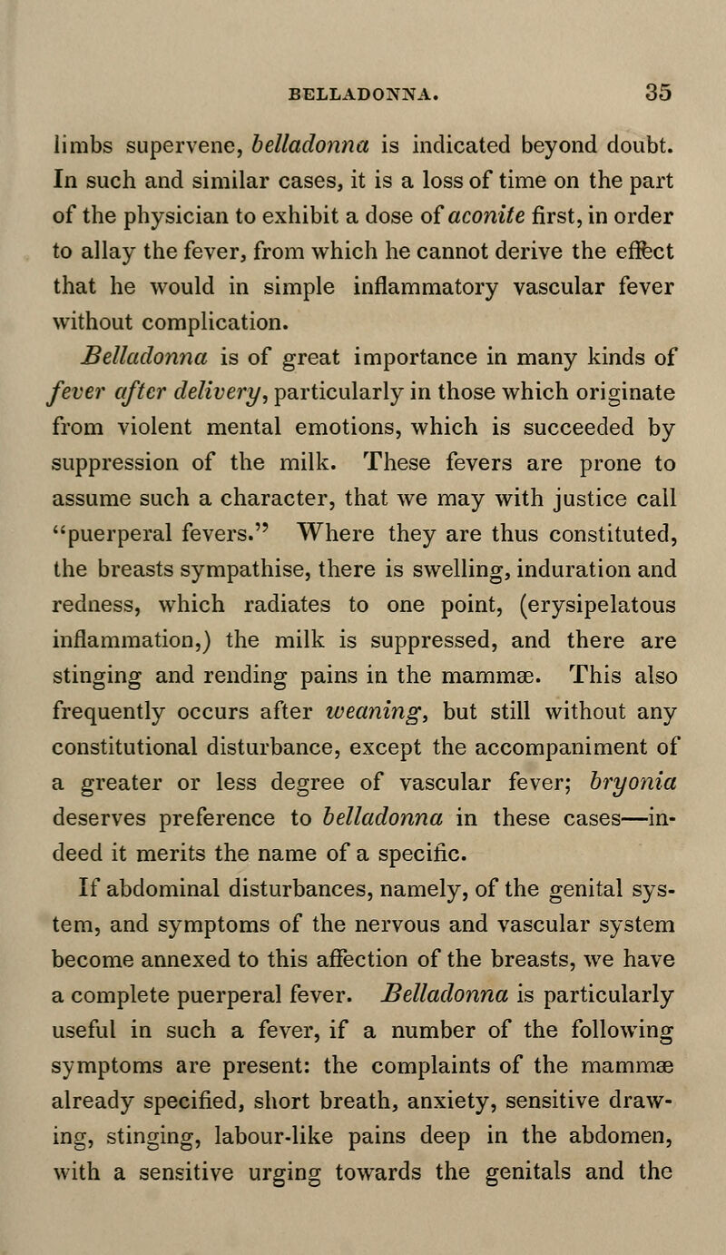 limbs supervene, belladonna is indicated beyond doubt. In such and similar cases, it is a loss of time on the part of the physician to exhibit a dose of aconite first, in order to allay the fever, from which he cannot derive the effect that he would in simple inflammatory vascular fever without complication. Belladonna is of great importance in many kinds of fever after delivery, particularly in those which originate from violent mental emotions, which is succeeded by suppression of the milk. These fevers are prone to assume such a character, that we may with justice call puerperal fevers. Where they are thus constituted, the breasts sympathise, there is swelling, induration and redness, which radiates to one point, (erysipelatous inflammation,) the milk is suppressed, and there are stinging and rending pains in the mammae. This also frequently occurs after weaning, but still without any constitutional disturbance, except the accompaniment of a greater or less degree of vascular fever; bryonia deserves preference to belladonna in these cases—in- deed it merits the name of a specific. If abdominal disturbances, namely, of the genital sys- tem, and symptoms of the nervous and vascular system become annexed to this affection of the breasts, we have a complete puerperal fever. Belladonna is particularly useful in such a fever, if a number of the following symptoms are present: the complaints of the mammae already specified, short breath, anxiety, sensitive draw- ing, stinging, labour-like pains deep in the abdomen, with a sensitive urging towards the genitals and the