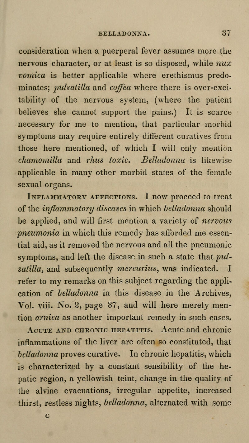 consideration when a puerperal fever assumes more the nervous character, or at least is so disposed, while nux vomica is better applicable where erethismus predo- minates; pulsaiilla and coffea where there is over-exci- tability of the nervous system, (where the patient believes she cannot support the pains.) It is scarce necessary for me to mention, that particular morbid symptoms may require entirely different curatives from those here mentioned, of which I will only mention chamomilla and rhus toxic. Belladonna is likewise applicable in many other morbid states of the female sexual organs. Inflammatory affections. I now proceed to treat of the inflammatory diseases in which belladonna should be applied, and will first mention a variety of nervous pneumonia in which this remedy has afforded me essen- tial aid, as it removed the nervous and all the pneumonic symptoms, and left the disease in such a state that Pul- satilla, and subsequently mercurius, was indicated. I refer to my remarks on this subject regarding the appli- cation of belladonna in this disease in the Archives, Vol. viii. No. 2, page 37, and will here merely men- tion arnica as another important remedy in such cases. Acute and chronic hefatitis. Acute and chronic inflammations of the liver are often so constituted, that belladonna proves curative. In chronic hepatitis, which is characterized by a constant sensibility of the he- patic region, a yellowish teint, change in the quality of the alvine evacuations, irregular appetite, increased thirst, restless nights, belladonna, alternated with some c