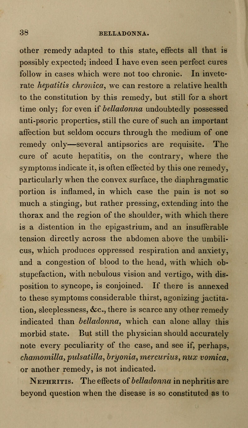 other remedy adapted to this state, effects all that is possibly expected; indeed I have even seen perfect cures follow in cases which were not too chronic. In invete- rate hepatitis chronica, we can restore a relative health to the constitution by this remedy, but still for a short time only; for even if belladonna undoubtedly possessed anti-psoric properties, still the cure of such an important affection but seldom occurs through the medium of one remedy only—several antipsorics are requisite. The cure of acute hepatitis, on the contrary, where the symptoms indicate it, is often effected by this one remedy, particularly when the convex surface, the diaphragmatic portion is inflamed, in which case the pain is not so much a stinging, but rather pressing, extending into the thorax and the region of the shoulder, with which there is a distention in the epigastrium, and an insufferable tension directly across the abdomen above the umbili- cus, which produces oppressed respiration and anxiety, and a congestion of blood to the head, with which ob- stupefaction, with nebulous vision and vertigo, with dis- position to syncope, is conjoined. If there is annexed to these symptoms considerable thirst, agonizing jactita- tion, sleeplessness, &c, there is scarce any other remedy indicated than belladonna, which can alone allay this morbid state. But still the physician should accurately note every peculiarity of the case, and see if, perhaps, chatnomilla, pulsatilla, bryonia, mercurius, nux vomica, or another remedy, is not indicated. Nephritis. The effects of belladonna in nephritis are beyond question when the disease is so constituted as to