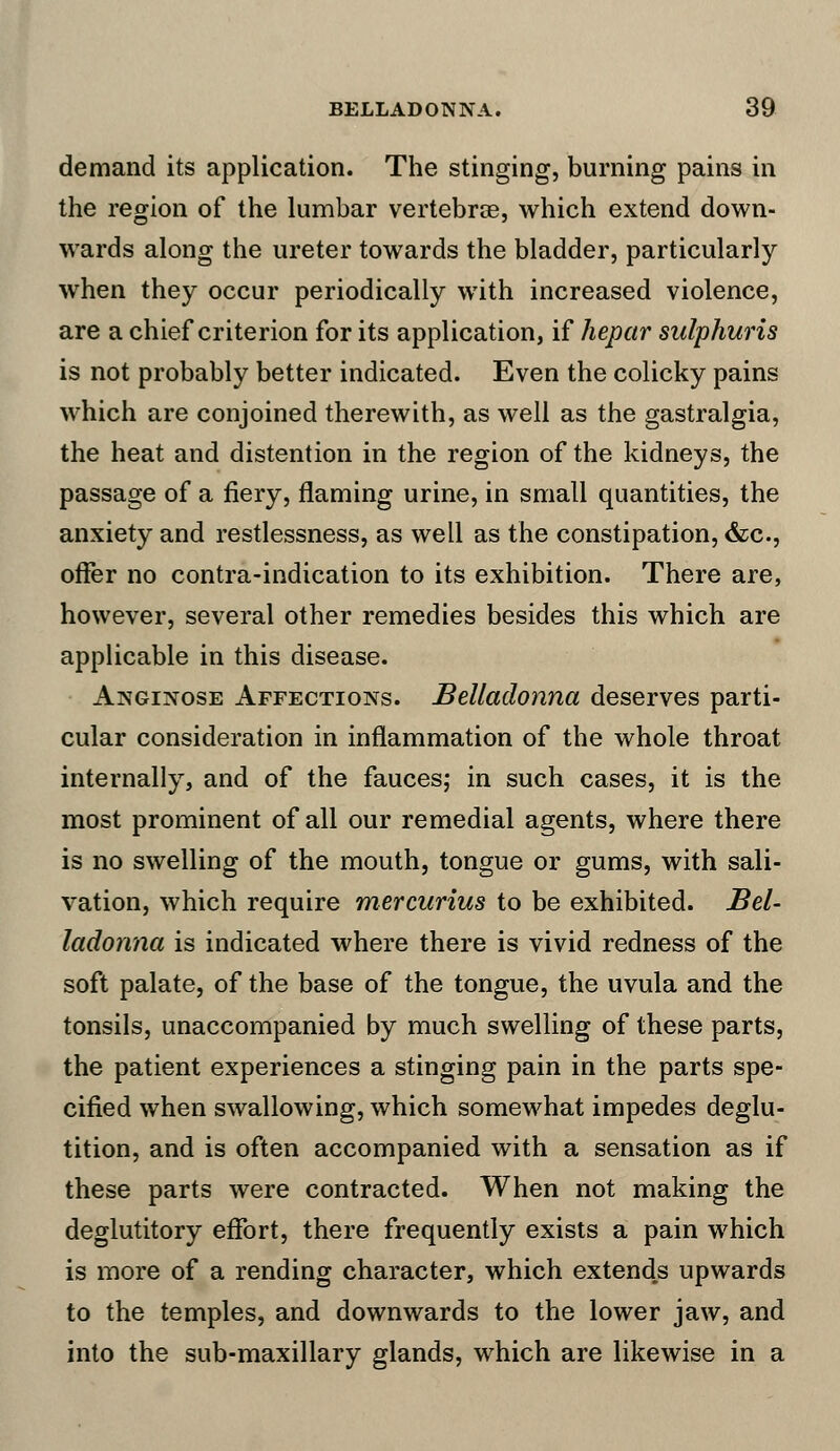 demand its application. The stinging, burning pains in the region of the lumbar vertebrae, which extend down- wards along the ureter towards the bladder, particularly when they occur periodically with increased violence, are a chief criterion for its application, if hepar sulphuris is not probably better indicated. Even the colicky pains which are conjoined therewith, as well as the gastralgia, the heat and distention in the region of the kidneys, the passage of a fiery, flaming urine, in small quantities, the anxiety and restlessness, as well as the constipation, &c, offer no contra-indication to its exhibition. There are, however, several other remedies besides this which are applicable in this disease. Anginose Affections. Belladonna deserves parti- cular consideration in inflammation of the whole throat internally, and of the fauces; in such cases, it is the most prominent of all our remedial agents, where there is no swelling of the mouth, tongue or gums, with sali- vation, which require mercurius to be exhibited. Bel- ladonna is indicated where there is vivid redness of the soft palate, of the base of the tongue, the uvula and the tonsils, unaccompanied by much swelling of these parts, the patient experiences a stinging pain in the parts spe- cified when swallowing, which somewhat impedes deglu- tition, and is often accompanied with a sensation as if these parts were contracted. When not making the deglutitory effort, there frequently exists a pain which is more of a rending character, which extends upwards to the temples, and downwards to the lower jaw, and into the sub-maxillary glands, which are likewise in a
