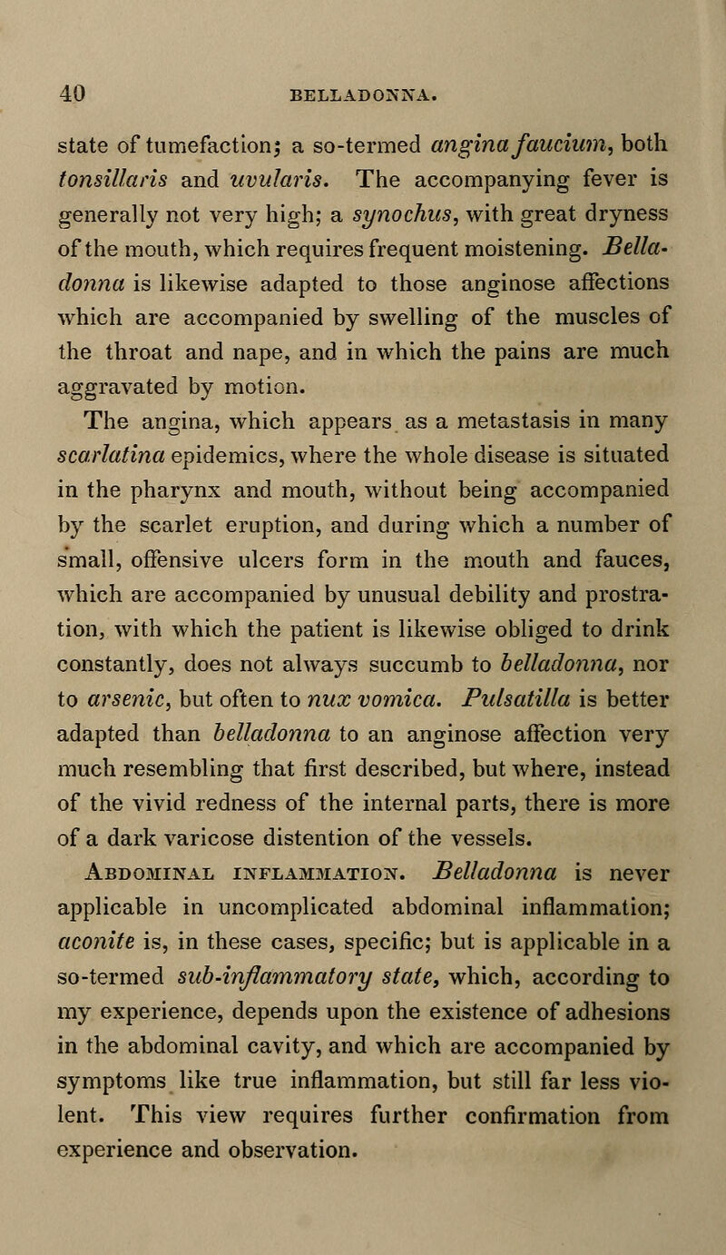 state of tumefaction; a so-termed angina faucium, both tonsillaris and uvularis. The accompanying fever is generally not very high; a synochus, with great dryness of the mouth, which requires frequent moistening. Bella- donna is likewise adapted to those anginose affections which are accompanied by swelling of the muscles of the throat and nape, and in which the pains are much aggravated by motion. The angina, which appears as a metastasis in many scarlatina epidemics, where the whole disease is situated in the pharynx and mouth, without being accompanied by the scarlet eruption, and during which a number of small, offensive ulcers form in the mouth and fauces, which are accompanied by unusual debility and prostra- tion, with which the patient is likewise obliged to drink constantly, does not always succumb to belladonna, nor to arsenic, but often to nux vomica. Pulsatilla is better adapted than belladonna to an anginose affection very much resembling that first described, but where, instead of the vivid redness of the internal parts, there is more of a dark varicose distention of the vessels. Abdominal inflammation. Belladonna is never applicable in uncomplicated abdominal inflammation; aconite is, in these cases, specific; but is applicable in a so-termed sub-inflammatory state, which, according to my experience, depends upon the existence of adhesions in the abdominal cavity, and which are accompanied by symptoms like true inflammation, but still far less vio- lent. This view requires further confirmation from experience and observation.