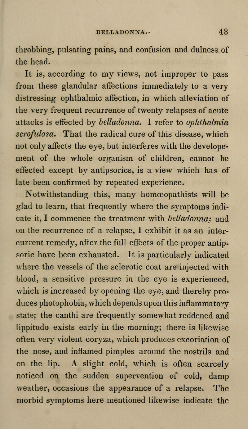 throbbing, pulsating pains, and confusion and dulness of the head. It is, according to my views, not improper to pass from these glandular affections immediately to a very distressing ophthalmic affection, in which alleviation of the very frequent recurrence of twenty relapses of acute attacks is effected by belladonna. I refer to ophthalmia scrofulosa. That the radical cure of this disease, which not only affects the eye, but interferes with the develope- ment of the whole organism of children, cannot be effected except by antipsorics, is a view which has of late been confirmed by repeated experience. Notwithstanding this, many homceopathists will be glad to learn, that frequently where the symptoms indi- cate it, I commence the treatment with belladonna; and on the recurrence of a relapse, I exhibit it as an inter- current remedy, after the full effects of the proper antip- soric have been exhausted. It is particularly indicated where the vessels of the sclerotic coat are injected with blood, a sensitive pressure in the eye is experienced, which is increased by opening the eye, and thereby pro- duces photophobia, which depends upon this inflammatory state; the canthi are frequently somewhat reddened and lippitudo exists early in the morning; there is likewise often very violent coryza, which produces excoriation of the nose, and inflamed pimples around the nostrils and on the lip. A slight cold, which is often scarcely noticed on the sudden supervention of cold, damp weather, occasions the appearance of a relapse. The morbid symptoms here mentioned likewise indicate the