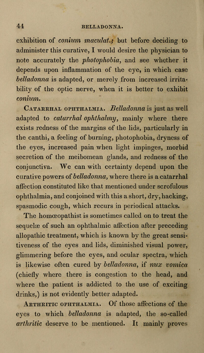 exhibition of coniam maculat.; but before deciding to administer this curative, I would desire the physician to note accurately the photophobia, and see whether it depends upon inflammation of the eye, in which case belladonna is adapted, or merely from increased irrita- bility of the optic nerve, when it is better to exhibit conium. Catarrhal ophthalmia. Belladonna is just as well adapted to catarrhal ophthalmy, mainly where there exists redness of the margins of the lids, particularly in the canthi, a feeling of burning, photophobia, dryness of the eyes, increased pain when light impinges, morbid secretion of the meibomean glands, and redness of the conjunctiva. We can with certainty depend upon the curative powers of belladonna, where there is a catarrhal affection constituted like that mentioned under scrofulous ophthalmia, and conjoined with this a short, dry, hacking, spasmodic cough, which recurs in periodical attacks. The homceopathist is sometimes called on to treat the sequelae of such an ophthalmic affection after preceding allopathic treatment, which is known by the great sensi- tiveness of the eyes and lids, diminished visual power, glimmering before the eyes, and ocular spectra, which is likewise often cured by belladonna, if nux vomica (chiefly where there is congestion to the head, and where the patient is addicted to the use of exciting drinks,) is not evidently better adapted. Arthritic ophthalmia. Of those affections of the eyes to which belladonna is adapted, the so-called arthritic deserve to be mentioned. It mainly proves