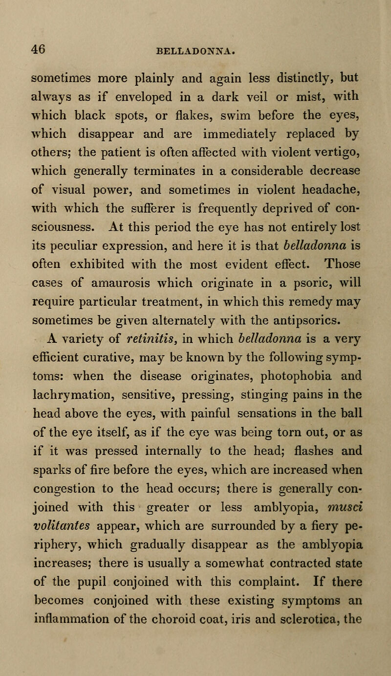 sometimes more plainly and again less distinctly, but always as if enveloped in a dark veil or mist, with which black spots, or flakes, swim before the eyes, which disappear and are immediately replaced by others; the patient is often affected with violent vertigo, which generally terminates in a considerable decrease of visual power, and sometimes in violent headache, with which the sufferer is frequently deprived of con- sciousness. At this period the eye has not entirely lost its peculiar expression, and here it is that belladonna is often exhibited with the most evident effect. Those cases of amaurosis which originate in a psoric, will require particular treatment, in which this remedy may sometimes be given alternately with the antipsorics. A variety of retinitis, in which belladonna is a very efficient curative, may be known by the following symp- toms: when the disease originates, photophobia and lachrymation, sensitive, pressing, stinging pains in the head above the eyes, with painful sensations in the ball of the eye itself, as if the eye was being torn out, or as if it was pressed internally to the head; flashes and sparks of fire before the eyes, which are increased when congestion to the head occurs; there is generally con- joined with this greater or less amblyopia, musci volitantes appear, which are surrounded by a fiery pe- riphery, which gradually disappear as the amblyopia increases; there is usually a somewhat contracted state of the pupil conjoined with this complaint. If there becomes conjoined with these existing symptoms an inflammation of the choroid coat, iris and sclerotica, the