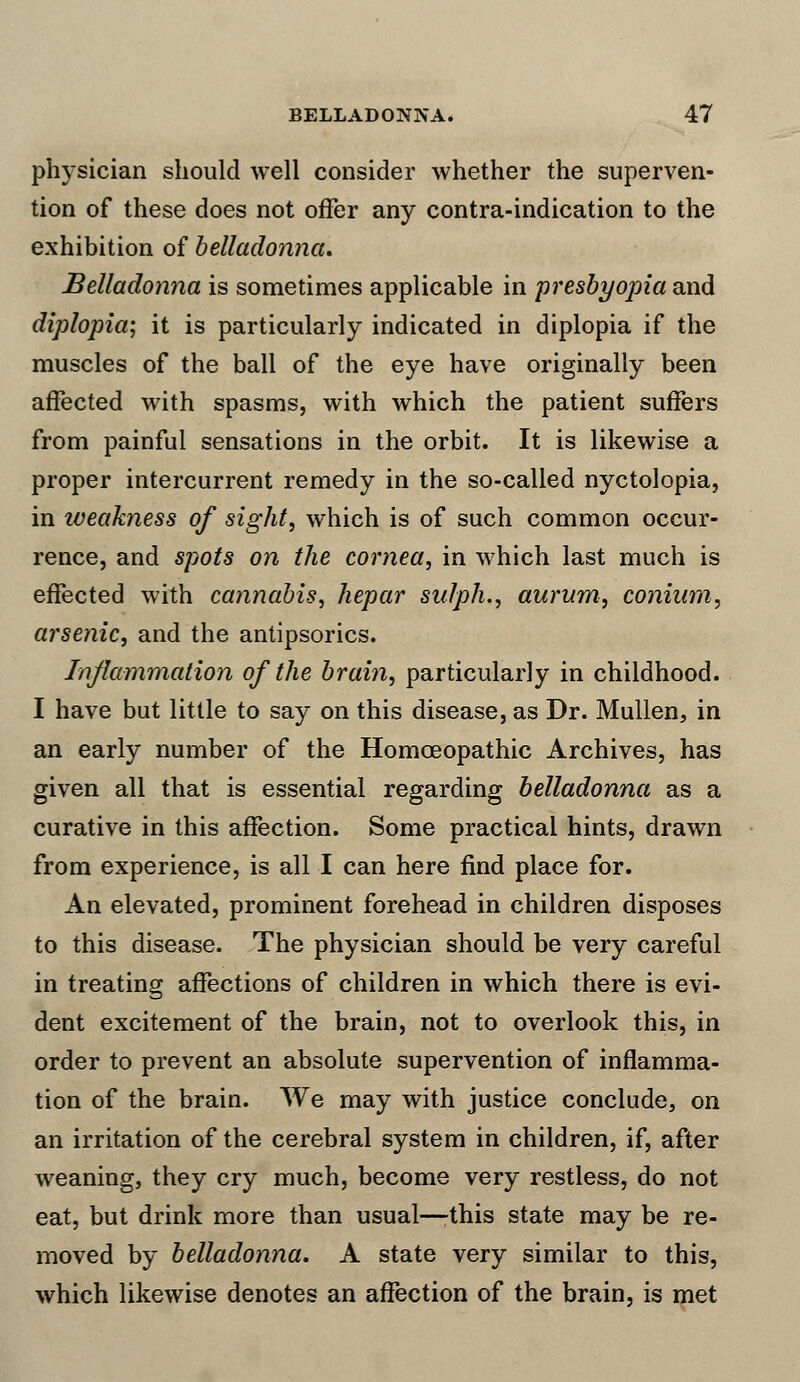 physician should well consider whether the superven- tion of these does not offer any contra-indication to the exhibition of belladonna. Belladonna is sometimes applicable in presbyopia and diplopia; it is particularly indicated in diplopia if the muscles of the ball of the eye have originally been affected with spasms, with which the patient suffers from painful sensations in the orbit. It is likewise a proper intercurrent remedy in the so-called nyctolopia, in iveakness of sight, which is of such common occur- rence, and spots on the cornea, in which last much is effected with cannabis, hepar sulph., aurum, conium, arsenic, and the antipsorics. Inflammation of the brain, particularly in childhood. I have but little to say on this disease, as Dr. Mullen, in an early number of the Homoeopathic Archives, has given all that is essential regarding belladonna as a curative in this affection. Some practical hints, drawn from experience, is all I can here find place for. An elevated, prominent forehead in children disposes to this disease. The physician should be very careful in treating affections of children in which there is evi- dent excitement of the brain, not to overlook this, in order to prevent an absolute supervention of inflamma- tion of the brain. We may with justice conclude, on an irritation of the cerebral system in children, if, after weaning, they cry much, become very restless, do not eat, but drink more than usual—this state may be re- moved by belladonna. A state very similar to this, which likewise denotes an affection of the brain, is met