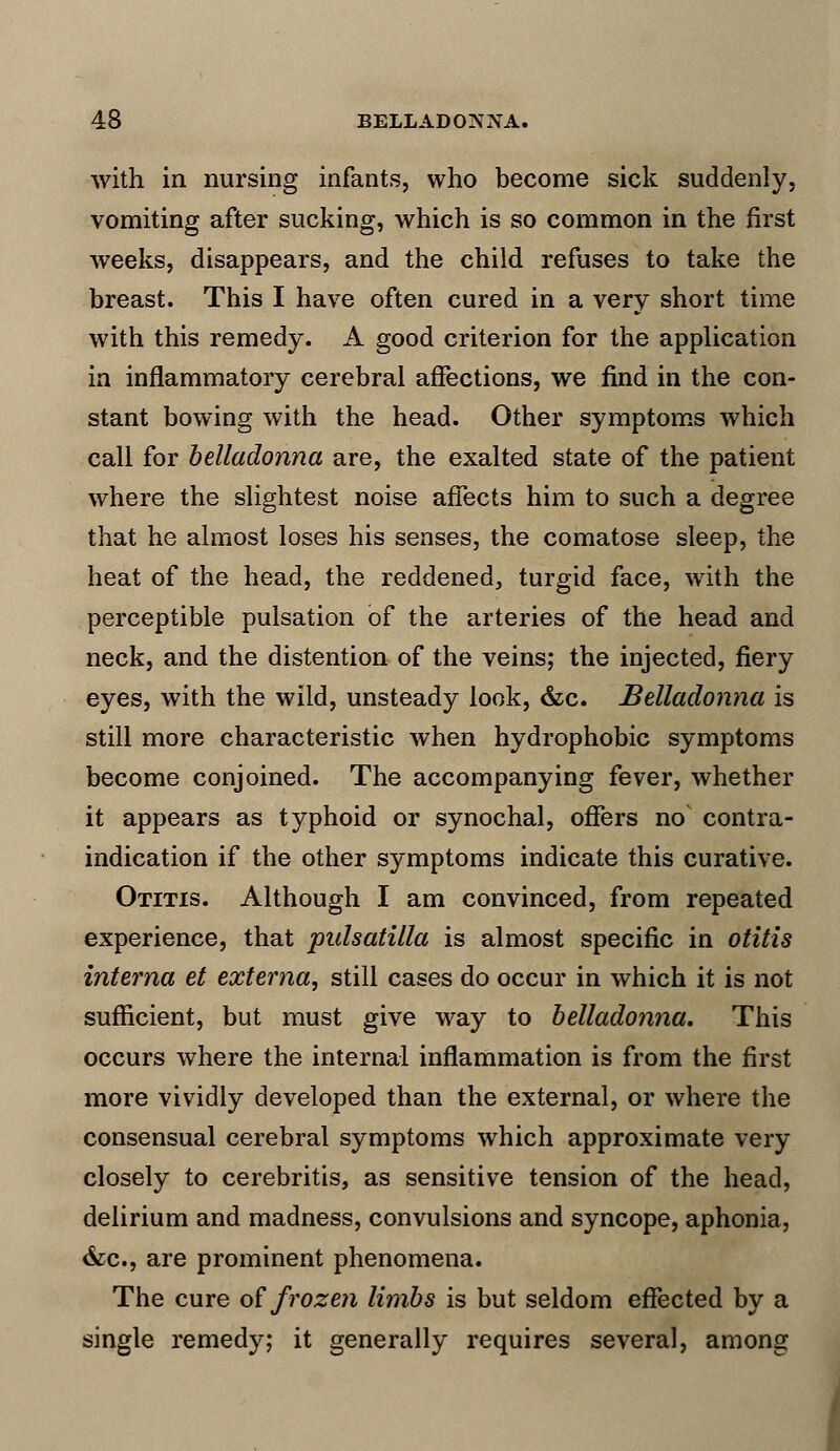 with in nursing infants, who become sick suddenly, vomiting after sucking, which is so common in the first weeks, disappears, and the child refuses to take the breast. This I have often cured in a very short time with this remedy. A good criterion for the application in inflammatory cerebral affections, we find in the con- stant bowing with the head. Other symptoms which call for belladonna are, the exalted state of the patient where the slightest noise affects him to such a degree that he almost loses his senses, the comatose sleep, the heat of the head, the reddened, turgid face, with the perceptible pulsation of the arteries of the head and neck, and the distention of the veins; the injected, fiery eyes, with the wild, unsteady look, &c. Belladonna is still more characteristic when hydrophobic symptoms become conjoined. The accompanying fever, whether it appears as typhoid or synochal, offers no' contra- indication if the other symptoms indicate this curative. Otitis. Although I am convinced, from repeated experience, that pidsatilla is almost specific in otitis interna et externa, still cases do occur in which it is not sufficient, but must give way to belladonna. This occurs where the internal inflammation is from the first more vividly developed than the external, or where the consensual cerebral symptoms which approximate very closely to cerebritis, as sensitive tension of the head, delirium and madness, convulsions and syncope, aphonia, &c, are prominent phenomena. The cure of frozen limbs is but seldom effected by a single remedy; it generally requires several, among