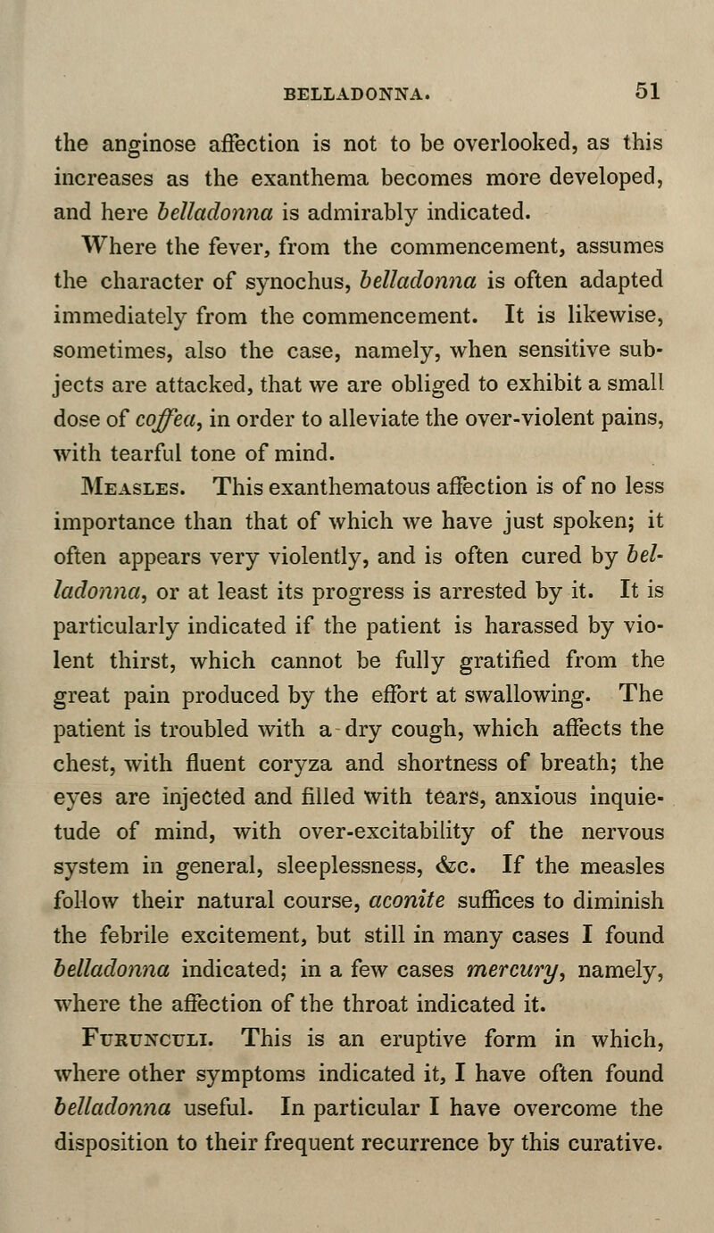 the anginose affection is not to be overlooked, as this increases as the exanthema becomes more developed, and here belladonna is admirably indicated. Where the fever, from the commencement, assumes the character of synochus, belladonna is often adapted immediately from the commencement. It is likewise, sometimes, also the case, namely, when sensitive sub- jects are attacked, that we are obliged to exhibit a small dose of cqffea, in order to alleviate the over-violent pains, with tearful tone of mind. Measles. This exanthematous affection is of no less importance than that of which we have just spoken; it often appears very violently, and is often cured by bel- ladonna, or at least its progress is arrested by it. It is particularly indicated if the patient is harassed by vio- lent thirst, which cannot be fully gratified from the great pain produced by the effort at swallowing. The patient is troubled with a dry cough, which affects the chest, with fluent coryza and shortness of breath; the eyes are injected and filled with tears, anxious inquie- tude of mind, with over-excitability of the nervous system in general, sleeplessness, &c. If the measles follow their natural course, aconite suffices to diminish the febrile excitement, but still in many cases I found belladonna indicated; in a few cases mercury, namely, where the affection of the throat indicated it. Furunculi. This is an eruptive form in which, where other symptoms indicated it, I have often found belladonna useful. In particular I have overcome the disposition to their frequent recurrence by this curative.