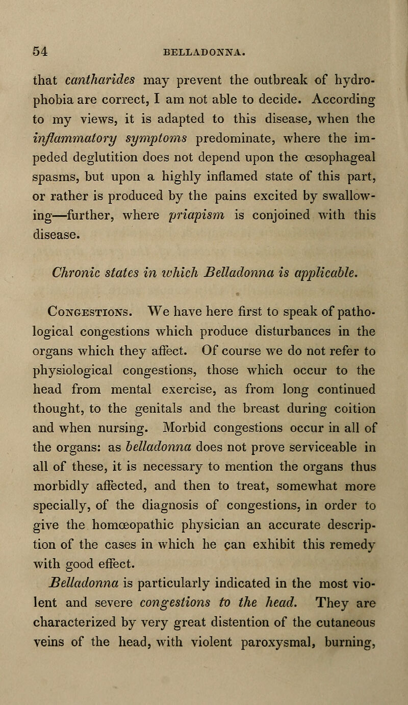 that cantharides may prevent the outbreak of hydro- phobia are correct, I am not able to decide. According to my views, it is adapted to this disease, when the inflammatory symptoms predominate, where the im- peded deglutition does not depend upon the oesophageal spasms, but upon a highly inflamed state of this part, or rather is produced by the pains excited by swallow- ing—further, where priapism is conjoined with this Chronic states in which Belladonna is applicable. Congestions. We have here first to speak of patho- logical congestions which produce disturbances in the organs which they affect. Of course we do not refer to physiological congestions, those which occur to the head from mental exercise, as from long continued thought, to the genitals and the breast during coition and when nursing. Morbid congestions occur in all of the organs: as belladonna does not prove serviceable in all of these, it is necessary to mention the organs thus morbidly affected, and then to treat, somewhat more specially, of the diagnosis of congestions, in order to give the homoeopathic physician an accurate descrip- tion of the cases in which he can exhibit this remedy with good effect. Belladonna is particularly indicated in the most vio- lent and severe congestions to the head. They are characterized by very great distention of the cutaneous veins of the head, with violent paroxysmal, burning,