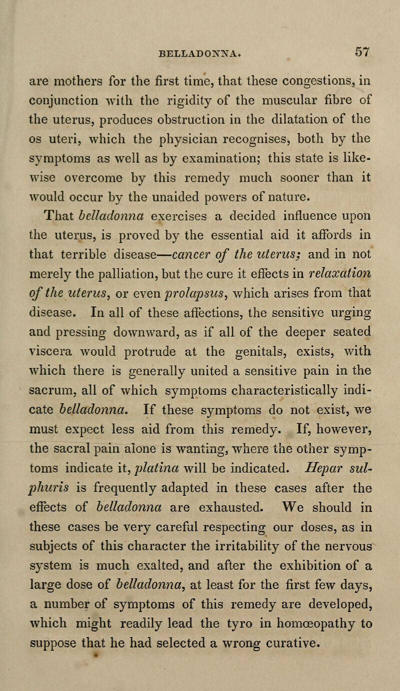 are mothers for the first time, that these congestions, in conjunction with the rigidity of the muscular fibre of the uterus, produces obstruction in the dilatation of the os uteri, which the physician recognises, both by the symptoms as well as by examination; this state is like- wise overcome by this remedy much sooner than it would occur by the unaided powers of nature. That belladonna exercises a decided influence upon the uterus, is proved by the essential aid it affords in that terrible disease—cancer of the uterus; and in not merely the palliation, but the cure it effects in relaxation of the uterus, or even 'prolapsus, which arises from that disease. In all of these affections, the sensitive urging and pressing downward, as if all of the deeper seated viscera would protrude at the genitals, exists, with which there is generally united a sensitive pain in the sacrum, all of which symptoms characteristically indi- cate belladonna. If these symptoms do not exist, we must expect less aid from this remedy. If, however, the sacral pain alone is wanting, where the other symp- toms indicate it, platina will be indicated. Hepar sul- phicris is frequently adapted in these cases after the effects of belladonna are exhausted. We should in these cases be very careful respecting our doses, as in subjects of this character the irritability of the nervous system is much exalted, and after the exhibition of a large dose of belladonna, at least for the first few days, a number of symptoms of this remedy are developed, which might readily lead the tyro in homoeopathy to suppose that he had selected a wrong curative.