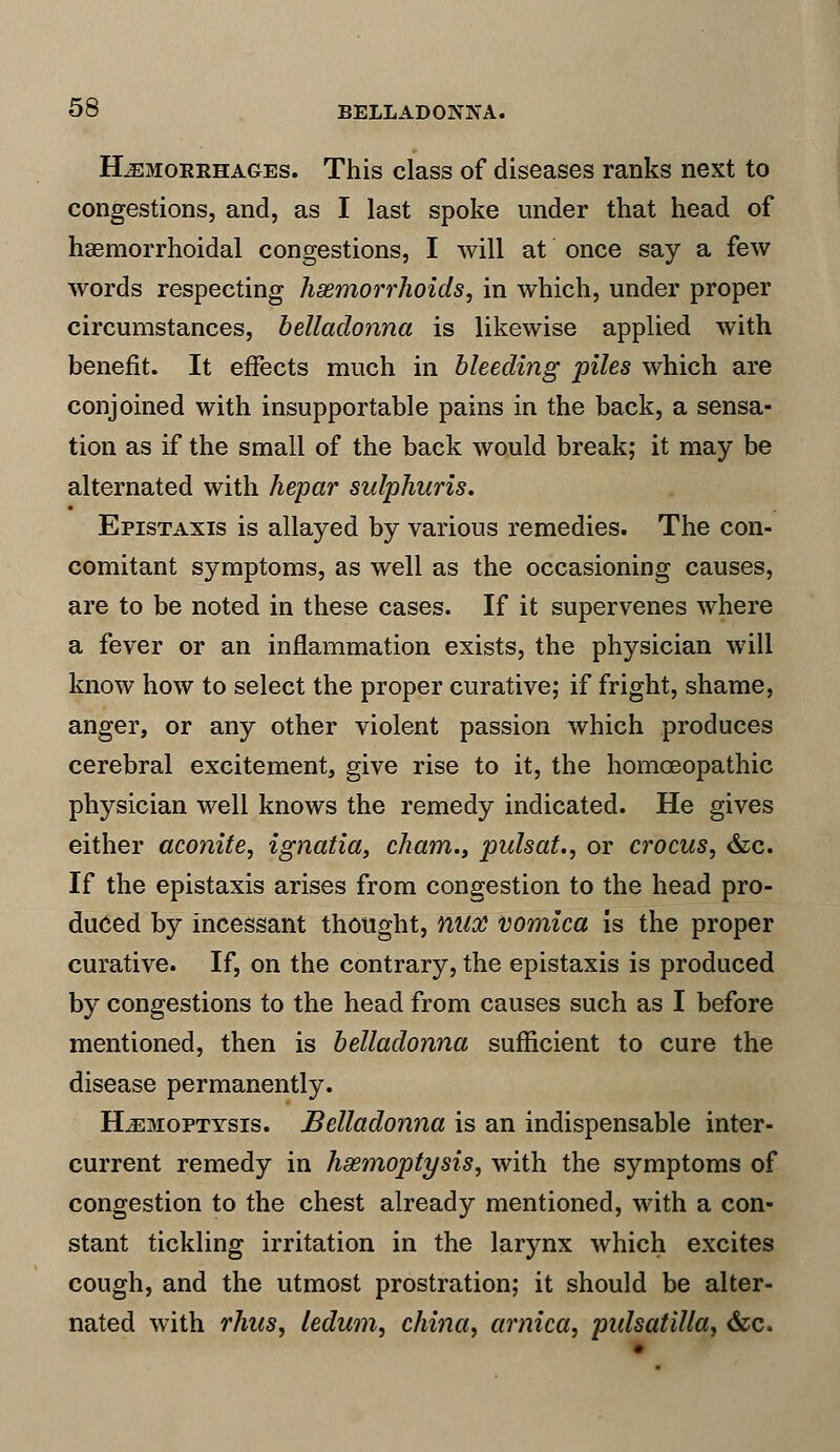 Hemorrhages. This class of diseases ranks next to congestions, and, as I last spoke under that head of hemorrhoidal congestions, I will at once say a few words respecting haemorrhoids, in which, under proper circumstances, belladonna is likewise applied with benefit. It effects much in bleeding piles which are conjoined with insupportable pains in the back, a sensa- tion as if the small of the back would break; it may be alternated with hepar sulphuris. Epistaxis is allayed by various remedies. The con- comitant symptoms, as well as the occasioning causes, are to be noted in these cases. If it supervenes where a fever or an inflammation exists, the physician will know how to select the proper curative; if fright, shame, anger, or any other violent passion which produces cerebral excitement, give rise to it, the homoeopathic physician well knows the remedy indicated. He gives either aconite, ignatia, cham., pulsat., or crocus, &c. If the epistaxis arises from congestion to the head pro- duced by incessant thought, MIX vomica is the proper curative. If, on the contrary, the epistaxis is produced by congestions to the head from causes such as I before mentioned, then is belladonna sufficient to cure the disease permanently. Hemoptysis. Belladonna is an indispensable inter- current remedy in haemoptysis, with the symptoms of congestion to the chest already mentioned, with a con- stant tickling irritation in the larynx which excites cough, and the utmost prostration; it should be alter- nated with rhus, ledum, china, arnica, pidsatilla, &c.