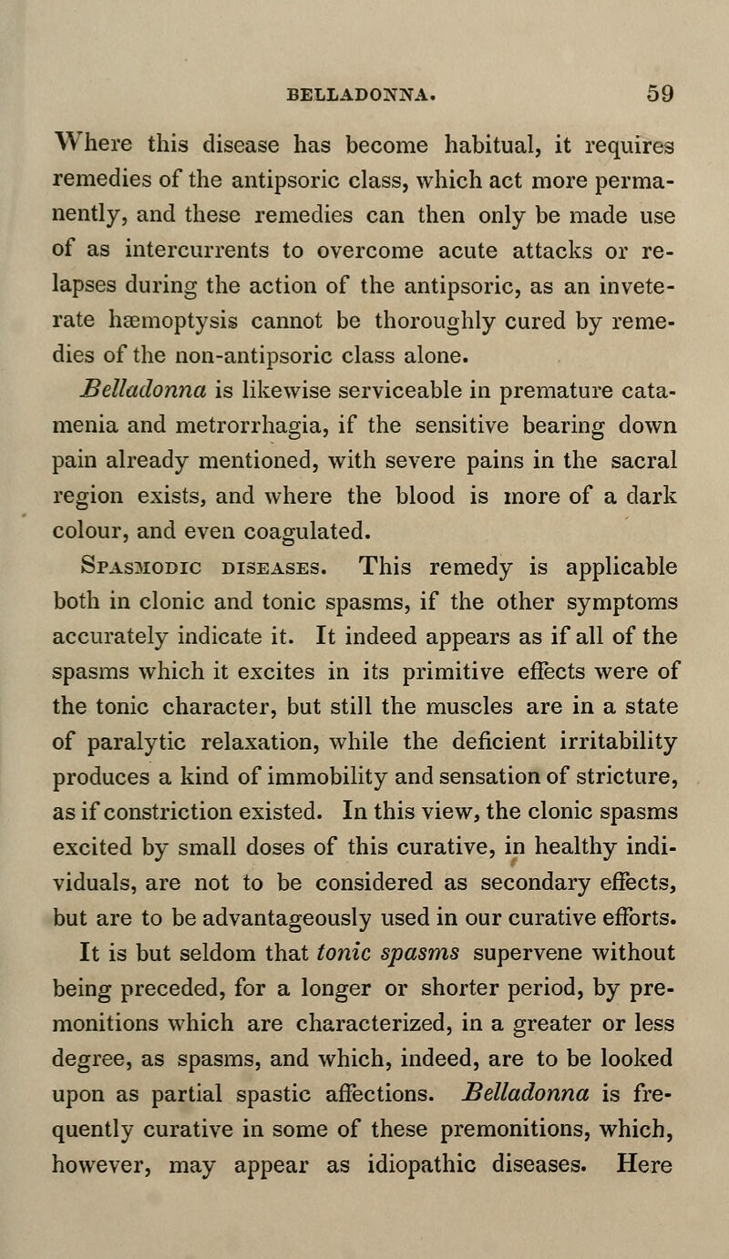 Where this disease has become habitual, it requires remedies of the antipsoric class, which act more perma- nently, and these remedies can then only be made use of as intercurrents to overcome acute attacks or re- lapses during the action of the antipsoric, as an invete- rate haemoptysis cannot be thoroughly cured by reme- dies of the non-antipsoric class alone. Belladonna is likewise serviceable in premature cata- menia and metrorrhagia, if the sensitive bearing down pain already mentioned, with severe pains in the sacral region exists, and where the blood is more of a dark colour, and even coagulated. Spasmodic diseases. This remedy is applicable both in clonic and tonic spasms, if the other symptoms accurately indicate it. It indeed appears as if all of the spasms which it excites in its primitive effects were of the tonic character, but still the muscles are in a state of paralytic relaxation, while the deficient irritability produces a kind of immobility and sensation of stricture, as if constriction existed. In this view, the clonic spasms excited by small doses of this curative, in healthy indi- viduals, are not to be considered as secondary effects, but are to be advantageously used in our curative efforts. It is but seldom that tonic spasms supervene without being preceded, for a longer or shorter period, by pre- monitions which are characterized, in a greater or less degree, as spasms, and which, indeed, are to be looked upon as partial spastic affections. Belladonna is fre- quently curative in some of these premonitions, which, however, may appear as idiopathic diseases. Here