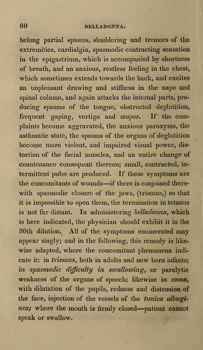 belong partial spasms, shuddering and tremors of the extremities, cardialgia, spasmodic contracting sensation in the epigastrium, which is accompanied by shortness of breath, and an anxious, restless feeling in the chest, which sometimes extends towards the back, and excites an unpleasant drawing and stiffness in the nape and spinal column, and again attacks the internal parts, pro- ducing spasms of the tongue, obstructed deglutition, frequent gaping, vertigo and stupor. If the com- plaints become aggravated, the anxious paroxyms, the asthmatic state, the spasms of the organs of deglutition become more violent, and impaired visual power, dis- tortion of the facial muscles, and an entire change of countenance consequent thereon; small, contracted, in- termittent pulse are produced. If these symptoms are the concomitants of wounds—if there is conjoined there- with spasmodic closure of the jaws, (trismus,) so that it is impossible to open them, the termination in tetanus is not far distant. In administering belladonna, which is here indicated, the physician should exhibit it in the 30th dilution. All of the symptoms enumerated may appear singly; and in the following, this remedy is like- wise adapted, where the concomitant phenomena indi- cate it: in trismus, both in adults and new born infants; in spasmodic difficulty in swallowing, or paralytic weakness of the organs of speech; likewise in coma, with dilatation of the pupils, redness and distension of the face, injection of the vessels of the tunica albugi- nca; where the mouth is firmly closed—patient cannot speak or swallow.