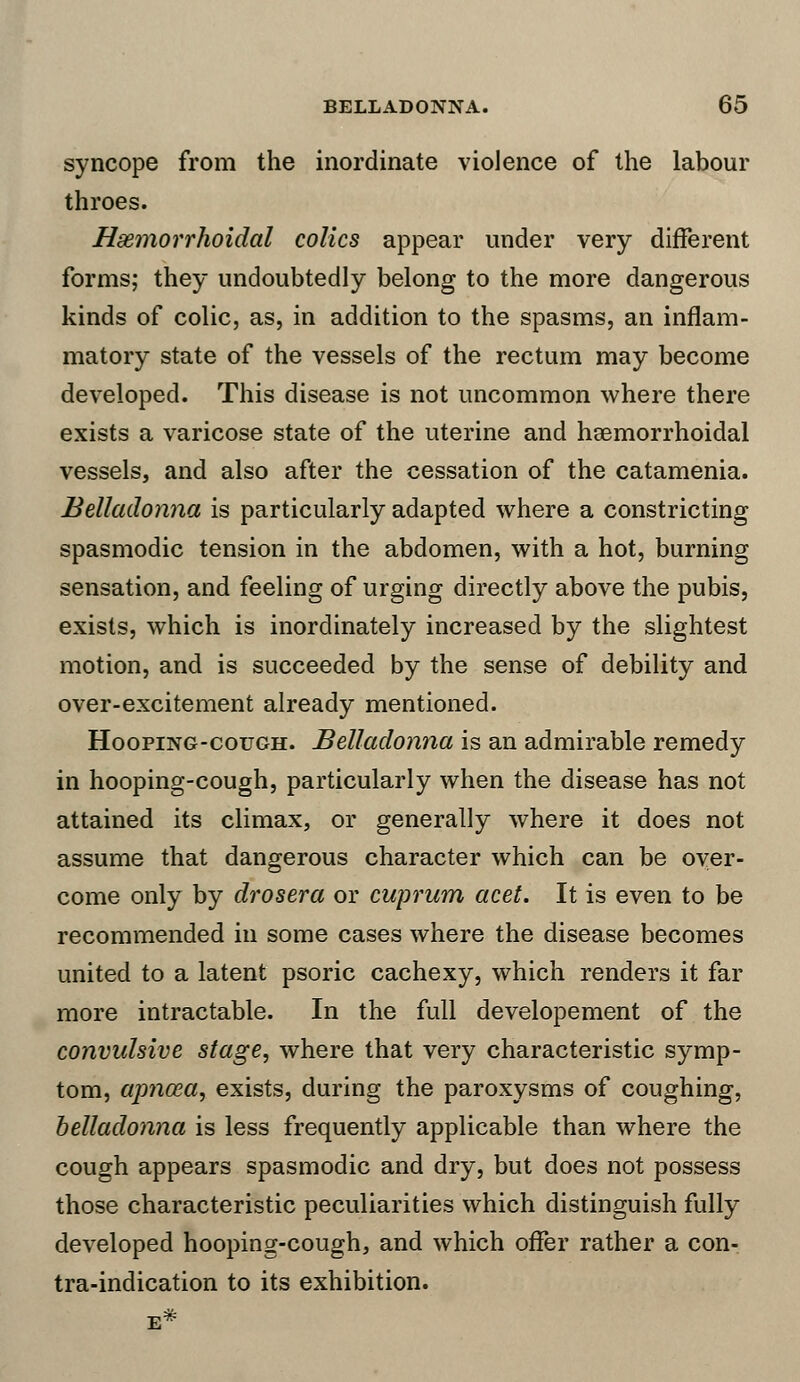 syncope from the inordinate violence of the labour throes. Hemorrhoidal colics appear under very different forms; they undoubtedly belong to the more dangerous kinds of colic, as, in addition to the spasms, an inflam- matory state of the vessels of the rectum may become developed. This disease is not uncommon where there exists a varicose state of the uterine and hemorrhoidal vessels, and also after the cessation of the catamenia. Belladonna is particularly adapted where a constricting spasmodic tension in the abdomen, with a hot, burning sensation, and feeling of urging directly above the pubis, exists, which is inordinately increased by the slightest motion, and is succeeded by the sense of debility and over-excitement already mentioned. Hooping-cough. Belladonna is an admirable remedy in hooping-cough, particularly when the disease has not attained its climax, or generally where it does not assume that dangerous character which can be over- come only by drosera or cuprum acet. It is even to be recommended in some cases where the disease becomes united to a latent psoric cachexy, which renders it far more intractable. In the full developement of the convulsive stage, where that very characteristic symp- tom, apnaia, exists, during the paroxysms of coughing, belladonna is less frequently applicable than where the cough appears spasmodic and dry, but does not possess those characteristic peculiarities which distinguish fully developed hooping-cough, and which offer rather a con- tra-indication to its exhibition.
