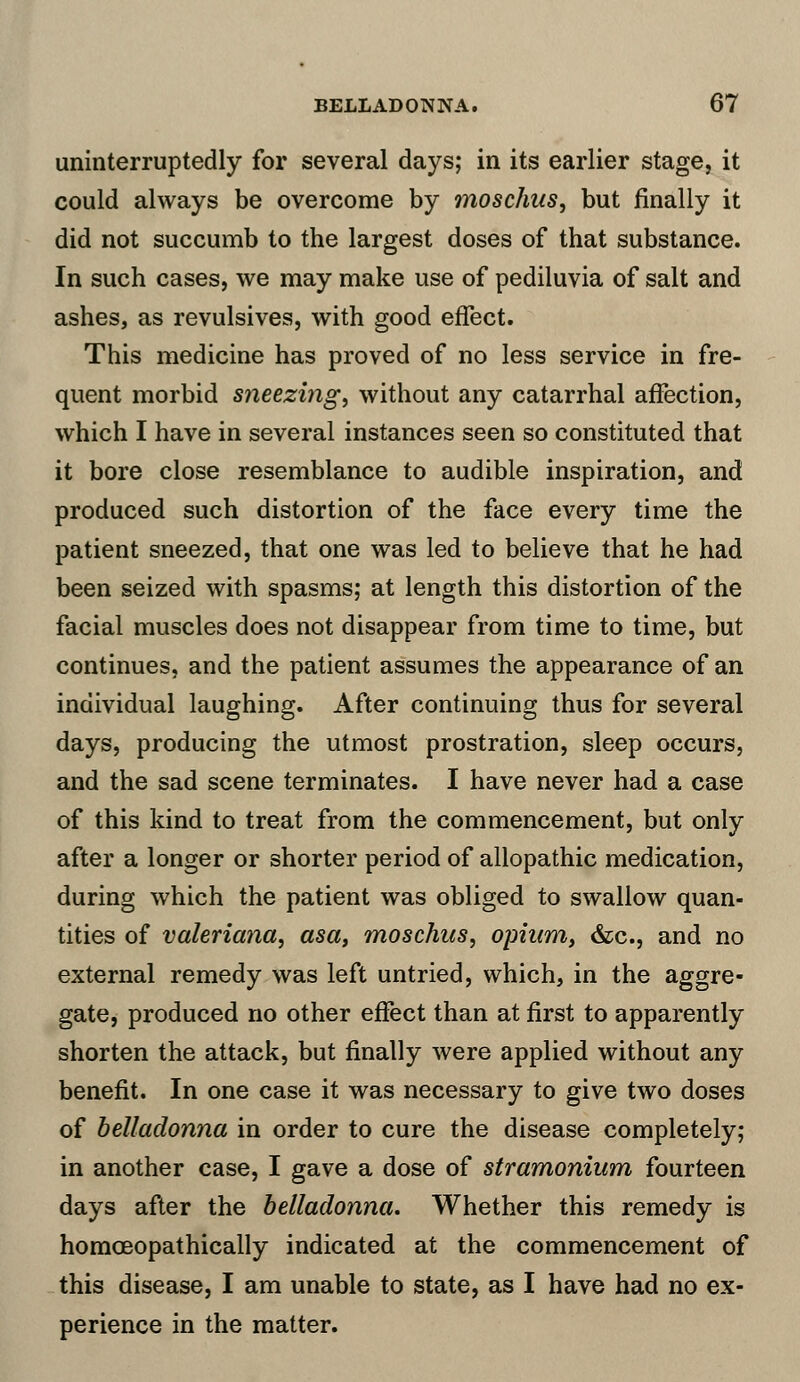 uninterruptedly for several days; in its earlier stage, it could always be overcome by moschus, but finally it did not succumb to the largest doses of that substance. In such cases, we may make use of pediluvia of salt and ashes, as revulsives, with good effect. This medicine has proved of no less service in fre- quent morbid sneezing, without any catarrhal affection, which I have in several instances seen so constituted that it bore close resemblance to audible inspiration, and produced such distortion of the face every time the patient sneezed, that one was led to believe that he had been seized with spasms; at length this distortion of the facial muscles does not disappear from time to time, but continues, and the patient assumes the appearance of an individual laughing. After continuing thus for several days, producing the utmost prostration, sleep occurs, and the sad scene terminates. I have never had a case of this kind to treat from the commencement, but only after a longer or shorter period of allopathic medication, during which the patient was obliged to swallow quan- tities of Valeriana, asa, moschus, opium, &c, and no external remedy was left untried, which, in the aggre- gate, produced no other effect than at first to apparently shorten the attack, but finally were applied without any benefit. In one case it was necessary to give two doses of belladonna in order to cure the disease completely; in another case, I gave a dose of stramonium fourteen days after the belladonna. Whether this remedy is homceopathically indicated at the commencement of this disease, I am unable to state, as I have had no ex- perience in the matter.