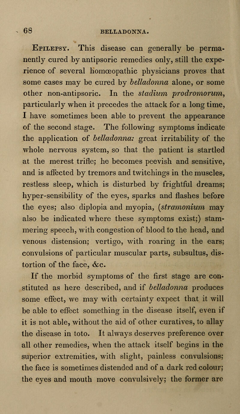 Epilepsy. This disease can generally be perma- nently cured by antipsoric remedies only, still the expe- rience of several homoeopathic physicians proves that some cases may be cured by belladonna alone, or some other non-antipsoric. In the stadium prodromorum, particularly when it precedes the attack for a long time, I have sometimes been able to prevent the appearance of the second stage. The following symptoms indicate the application of belladonna: great irritability of the whole nervous system, so that the patient is startled at the merest trifle; he becomes peevish and sensitive, and is affected by tremors and twitchings in the muscles, restless sleep, which is disturbed by frightful dreams; hyper-sensibility of the eyes, sparks and flashes before the eyes; also diplopia and myopia, [stramonium may also be indicated where these symptoms exist;) stam- mering speech, with congestion of blood to the head, and venous distension; vertigo, with roaring in the ears; convulsions of particular muscular parts, subsultus, dis- tortion of the face, &c. If the morbid symptoms of the first stage are con- stituted as here described, and if belladonna produces some effect, we may with certainty expect that it will be able to effect something in the disease itself, even if it is not able, without the aid of other curatives, to allay the disease in toto. It always deserves preference over all other remedies, when the attack itself begins in the superior extremities, with slight, painless convulsions; the face is sometimes distended and of a dark red colour; the eyes and mouth move convulsively; the former are