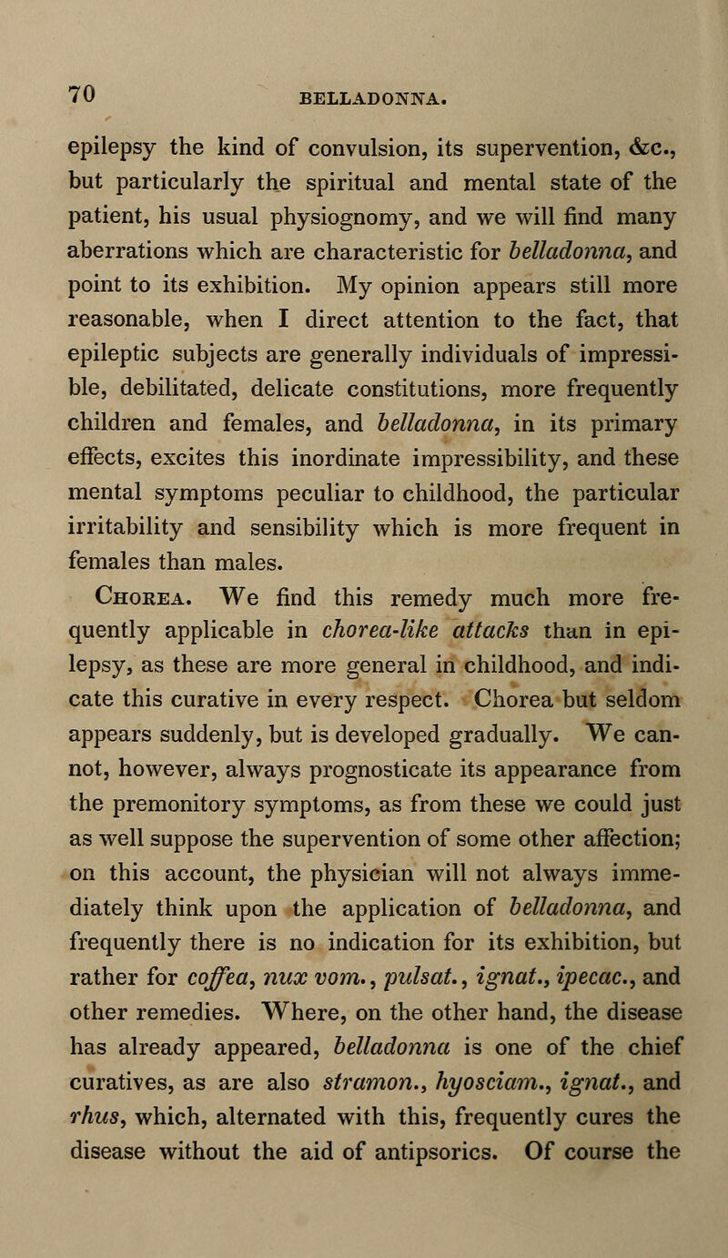 epilepsy the kind of convulsion, its supervention, &c, but particularly the spiritual and mental state of the patient, his usual physiognomy, and we will find many aberrations which are characteristic for belladonna, and point to its exhibition. My opinion appears still more reasonable, when I direct attention to the fact, that epileptic subjects are generally individuals of impressi- ble, debilitated, delicate constitutions, more frequently children and females, and belladonna, in its primary effects, excites this inordinate impressibility, and these mental symptoms peculiar to childhood, the particular irritability and sensibility which is more frequent in females than males. Chorea. We find this remedy much more fre- quently applicable in chorea-like attacks than in epi- lepsy, as these are more general in childhood, and indi- cate this curative in every respect. Chorea but seldom appears suddenly, but is developed gradually. We can- not, however, always prognosticate its appearance from the premonitory symptoms, as from these we could just as well suppose the supervention of some other affection; on this account, the physician will not always imme- diately think upon the application of belladonna, and frequently there is no indication for its exhibition, but rather for coffea, nux vom., pulsat., ignat., ipecac, and other remedies. Where, on the other hand, the disease has already appeared, belladonna is one of the chief curatives, as are also stramon., hyosciam., ignat., and rhus, which, alternated with this, frequently cures the disease without the aid of antipsorics. Of course the