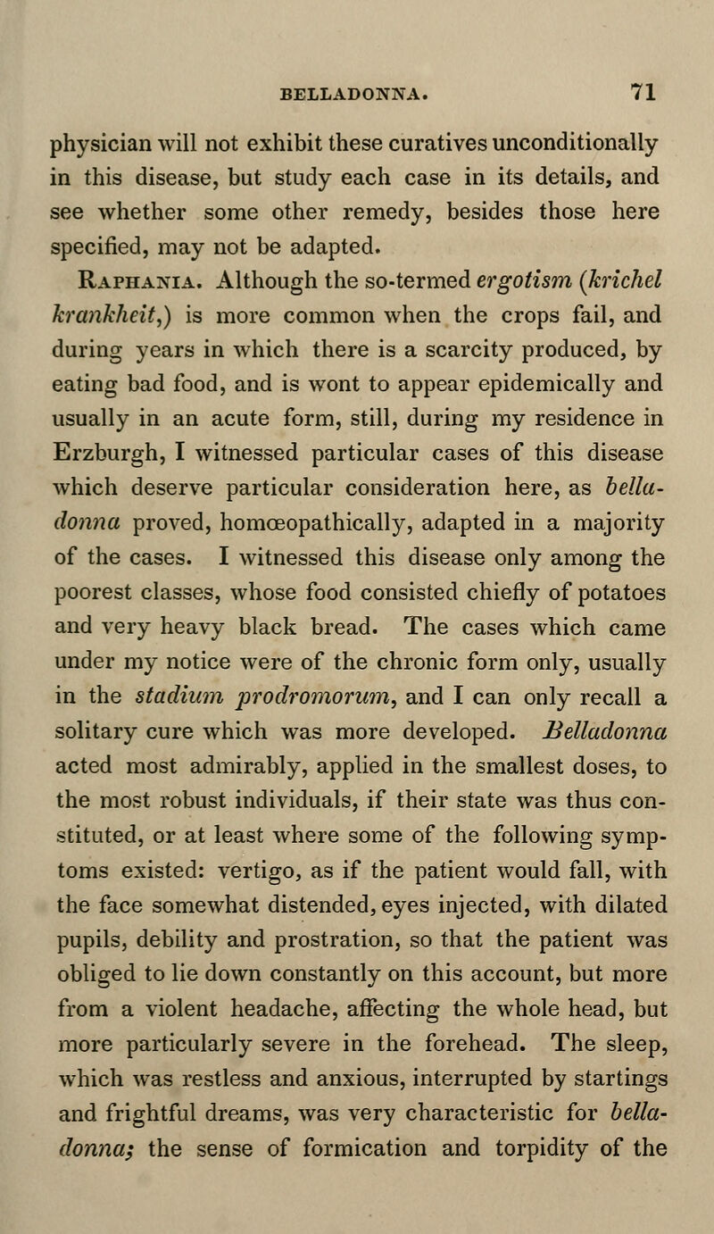 physician will not exhibit these curatives unconditionally in this disease, but study each case in its details, and see whether some other remedy, besides those here specified, may not be adapted. Raphania. Although the so-termed ergotism (krichel krankheit,) is more common when the crops fail, and during years in which there is a scarcity produced, by eating bad food, and is wont to appear epidemically and usually in an acute form, still, during my residence in Erzburgh, I witnessed particular cases of this disease which deserve particular consideration here, as bella- donna proved, homoeopathically, adapted in a majority of the cases. I witnessed this disease only among the poorest classes, whose food consisted chiefly of potatoes and very heavy black bread. The cases which came under my notice were of the chronic form only, usually in the stadium prodromorum, and I can only recall a solitary cure which was more developed. Belladonna acted most admirably, applied in the smallest doses, to the most robust individuals, if their state was thus con- stituted, or at least where some of the following symp- toms existed: vertigo, as if the patient would fall, with the face somewhat distended, eyes injected, with dilated pupils, debility and prostration, so that the patient was obliged to lie down constantly on this account, but more from a violent headache, affecting the whole head, but more particularly severe in the forehead. The sleep, which was restless and anxious, interrupted by startings and frightful dreams, was very characteristic for bella- donna; the sense of formication and torpidity of the