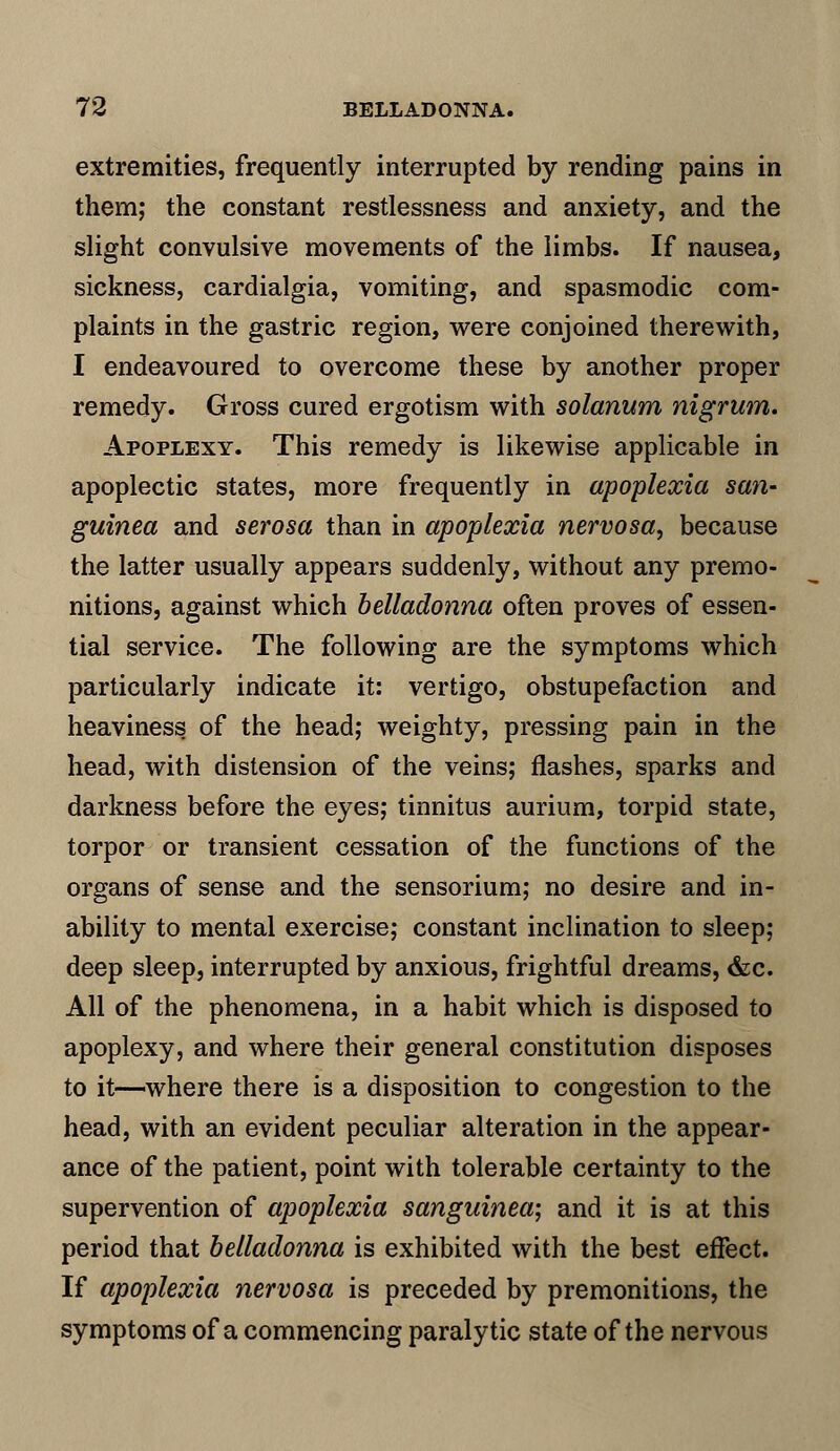 extremities, frequently interrupted by rending pains in them; the constant restlessness and anxiety, and the slight convulsive movements of the limbs. If nausea, sickness, cardialgia, vomiting, and spasmodic com- plaints in the gastric region, were conjoined therewith, I endeavoured to overcome these by another proper remedy. Gross cured ergotism with solarium nigrum. Apoplexy. This remedy is likewise applicable in apoplectic states, more frequently in apoplexia san- guined and serosa than in apoplexia nervosa, because the latter usually appears suddenly, without any premo- nitions, against which belladonna often proves of essen- tial service. The following are the symptoms which particularly indicate it: vertigo, obstupefaction and heaviness of the head; weighty, pressing pain in the head, with distension of the veins; flashes, sparks and darkness before the eyes; tinnitus aurium, torpid state, torpor or transient cessation of the functions of the organs of sense and the sensorium; no desire and in- ability to mental exercise; constant inclination to sleep; deep sleep, interrupted by anxious, frightful dreams, &c. All of the phenomena, in a habit which is disposed to apoplexy, and where their general constitution disposes to it—where there is a disposition to congestion to the head, with an evident peculiar alteration in the appear- ance of the patient, point with tolerable certainty to the supervention of apoplexia sanguinea; and it is at this period that belladonna is exhibited with the best effect. If apoplexia nervosa is preceded by premonitions, the symptoms of a commencing paralytic state of the nervous