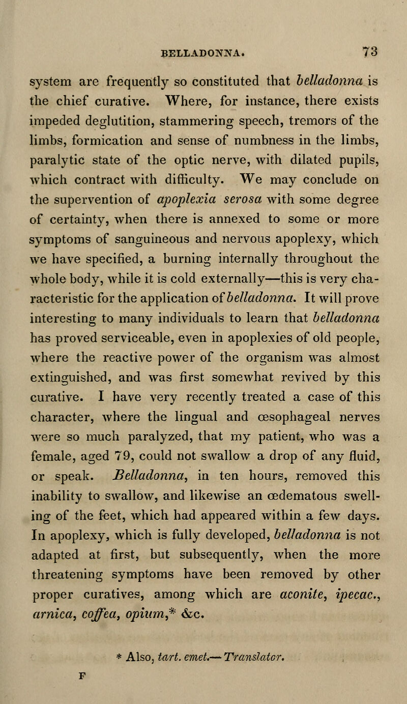 system are frequently so constituted that belladonna is the chief curative. Where, for instance, there exists impeded deglutition, stammering speech, tremors of the limbs, formication and sense of numbness in the limbs, paralytic state of the optic nerve, with dilated pupils, which contract with difficulty. We may conclude on the supervention of apoplexia serosa with some degree of certainty, when there is annexed to some or more symptoms of sanguineous and nervous apoplexy, which we have specified, a burning internally throughout the whole body, while it is cold externally—this is very cha- racteristic for the application of belladonna. It will prove interesting to many individuals to learn that belladonna has proved serviceable, even in apoplexies of old people, where the reactive power of the organism was almost extinguished, and was first somewhat revived by this curative. I have very recently treated a case of this character, where the lingual and oesophageal nerves were so much paralyzed, that my patient, who was a female, aged 79, could not swallow a drop of any fluid, or speak. Belladonna, in ten hours, removed this inability to swallow, and likewise an oedematous swell- ing of the feet, which had appeared within a few days. In apoplexy, which is fully developed, belladonna is not adapted at first, but subsequently, when the more threatening symptoms have been removed by other proper curatives, among which are aconite, ipecac, arnica, coffea, opium,* &c. * Also, tart. emet.— Translator.