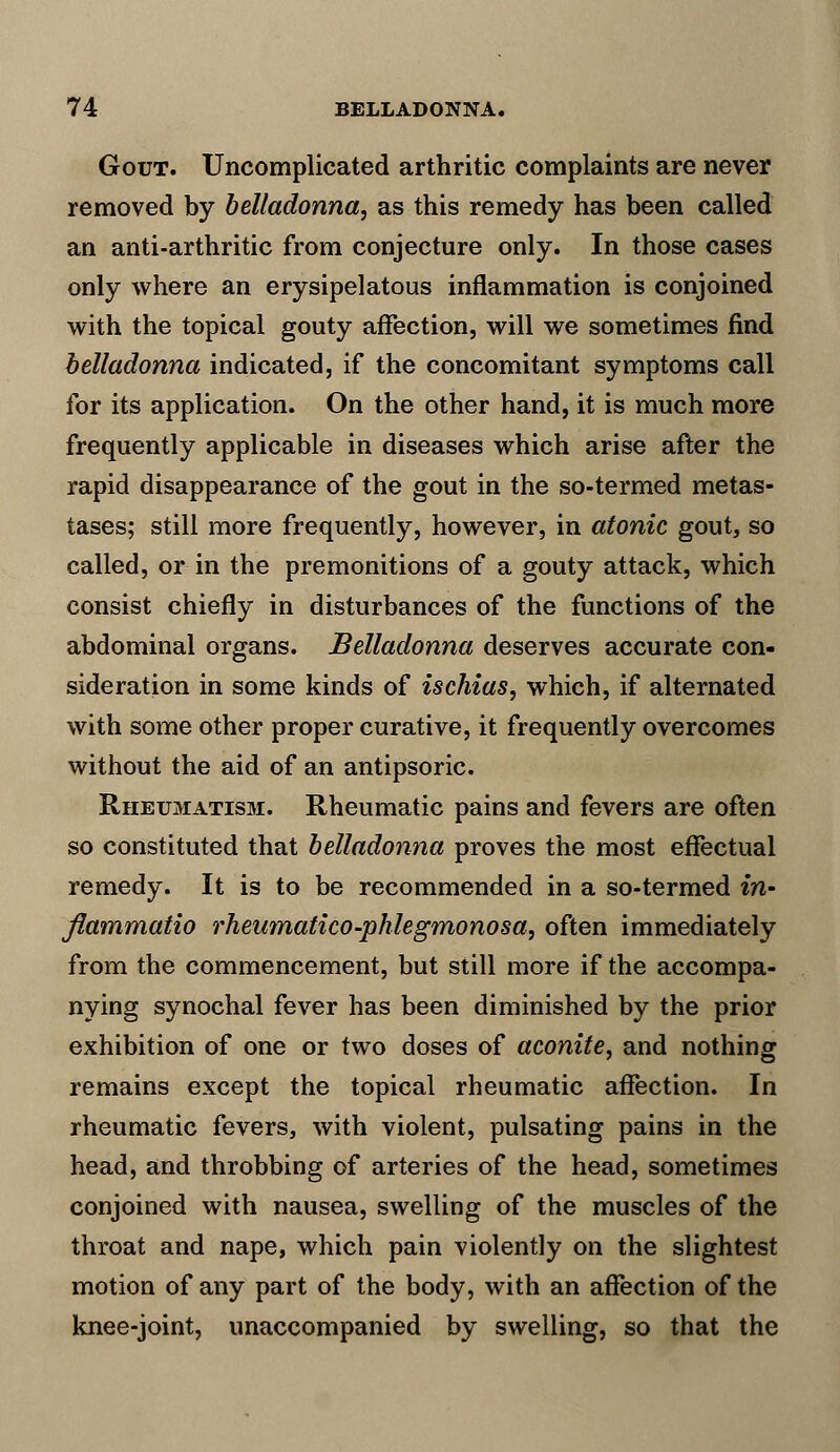 Gout. Uncomplicated arthritic complaints are never removed by belladonna, as this remedy has been called an anti-arthritic from conjecture only. In those cases only where an erysipelatous inflammation is conjoined with the topical gouty affection, will we sometimes find belladonna indicated, if the concomitant symptoms call for its application. On the other hand, it is much more frequently applicable in diseases which arise after the rapid disappearance of the gout in the so-termed metas- tases; still more frequently, however, in atonic gout, so called, or in the premonitions of a gouty attack, which consist chiefly in disturbances of the functions of the abdominal organs. Belladonna deserves accurate con- sideration in some kinds of ischias, which, if alternated with some other proper curative, it frequently overcomes without the aid of an antipsoric. Rheumatism. Rheumatic pains and fevers are often so constituted that belladonna proves the most effectual remedy. It is to be recommended in a so-termed in- flammatio rheumatico-phlegmonosa, often immediately from the commencement, but still more if the accompa- nying synochal fever has been diminished by the prior exhibition of one or two doses of aconite, and nothing remains except the topical rheumatic affection. In rheumatic fevers, with violent, pulsating pains in the head, and throbbing of arteries of the head, sometimes conjoined with nausea, swelling of the muscles of the throat and nape, which pain violently on the slightest motion of any part of the body, with an affection of the knee-joint, unaccompanied by swelling, so that the
