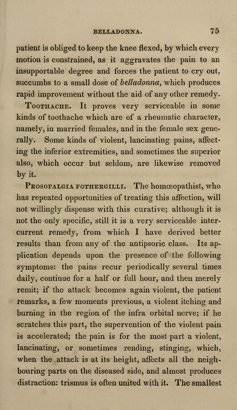 patient is obliged to keep the knee flexed, by which every motion is constrained, as it aggravates the pain to an insupportable degree and forces the patient to cry out, succumbs to a small dose of belladonna, which produces rapid improvement without the aid of any other remedy. Toothache. It proves very serviceable in some kinds of toothache which are of a rheumatic character, namely, in married females, and in the female sex gene- rally. Some kinds of violent, lancinating pains, affect- ing the inferior extremities, and sometimes the superior also, which occur but seldom, are likewise removed by it. Prosopalgia fothergilli. The homoeopathist, who has repeated opportunities of treating this affection, will not willingly dispense with this curative; although it is not the only specific, still it is a very serviceable inter- current remedy, from which I have derived better results than from any of the antipsoric class. Its ap- plication depends upon the presence of the following symptoms: the pains recur periodically several times daily, continue for a half or full hour, and then merely remit; if the attack becomes again violent, the patient remarks, a few moments previous, a violent itching and burning in the region of the infra orbital nerve; if he scratches this part, the supervention of the violent pain is accelerated; the pain is for the most part a violent, lancinating, or sometimes rending, stinging, which, when the attack is at its height, affects all the neigh- bouring parts on the diseased side, and almost produces distraction: trismus is often united with it. The smallest
