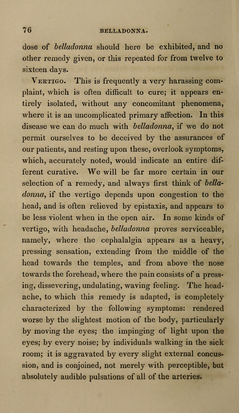 dose of belladonna should here be exhibited, and no other remedy given, or this repeated for from twelve to sixteen days. Vertigo. This is frequently a very harassing com- plaint, which is often difficult to cure; it appears en- tirely isolated, without any concomitant phenomena, where it is an uncomplicated primary affection. In this disease we can do much with belladonna, if we do not permit ourselves to be deceived by the assurances of our patients, and resting upon these, overlook symptoms, which, accurately noted, would indicate an entire dif- ferent curative. We will be far more certain in our selection of a remedy, and always first think of bella- donna, if the vertigo depends upon congestion to the head, and is often relieved by epistaxis, and appears to be less violent when in the open air. In some kinds of vertigo, with headache, belladonna proves serviceable, namely, where the cephalalgia appears as a heavy, pressing sensation, extending from the middle of the head towards the temples, and from above the nose towards the forehead, where the pain consists of a press- ing, dissevering, undulating, waving feeling. The head- ache, to which this remedy is adapted, is completely characterized by the following symptoms: rendered worse by the slightest motion of the body, particularly by moving the eyes,* the impinging of light upon the eyes; by every noise; by individuals walking in the sick room; it is aggravated by every slight external concus- sion, and is conjoined, not merely with perceptible, but absolutely audible pulsations of all of the arteries.