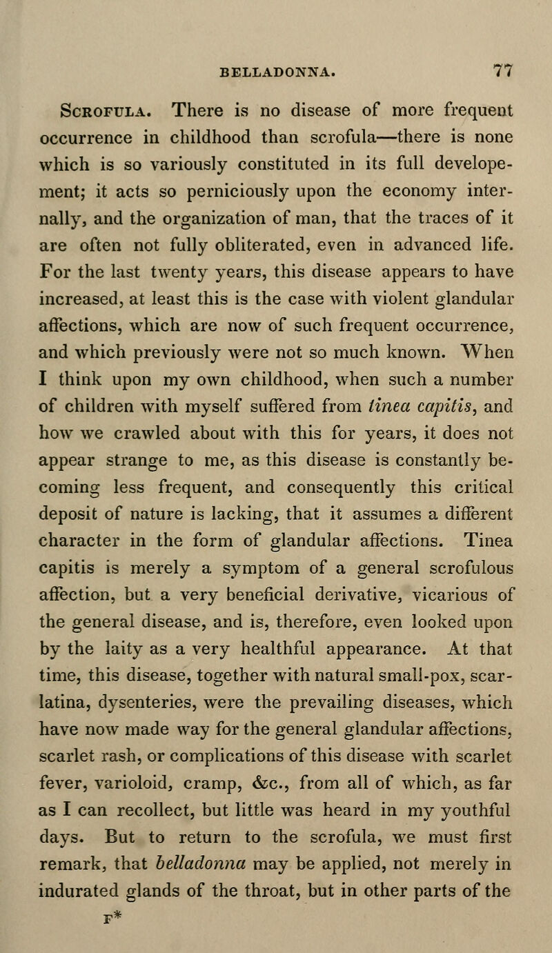Scrofula. There is no disease of more frequent occurrence in childhood than scrofula—there is none which is so variously constituted in its full develope- ment; it acts so perniciously upon the economy inter- nally, and the organization of man, that the traces of it are often not fully obliterated, even in advanced life. For the last twenty years, this disease appears to have increased, at least this is the case with violent glandular affections, which are now of such frequent occurrence, and which previously were not so much known. When I think upon my own childhood, when such a number of children with myself suffered from tinea capitis, and how we crawled about with this for years, it does not appear strange to me, as this disease is constantly be- coming less frequent, and consequently this critical deposit of nature is lacking, that it assumes a different character in the form of glandular affections. Tinea capitis is merely a symptom of a general scrofulous affection, but a very beneficial derivative, vicarious of the general disease, and is, therefore, even looked upon by the laity as a very healthful appearance. At that time, this disease, together with natural small-pox, scar- latina, dysenteries, were the prevailing diseases, which have now made way for the general glandular affections, scarlet rash, or complications of this disease with scarlet fever, varioloid, cramp, &c, from all of which, as far as I can recollect, but little was heard in my youthful days. But to return to the scrofula, we must first remark, that belladonna may be applied, not merely in indurated glands of the throat, but in other parts of the