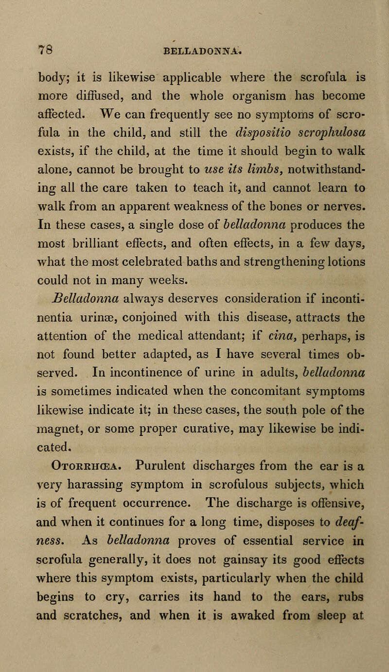 body; it is likewise applicable where the scrofula is more diffused, and the whole organism has become affected. We can frequently see no symptoms of scro- fula in the child, and still the dispositio scrophulosa exists, if the child, at the time it should begin to walk alone, cannot be brought to use its limbs, notwithstand- ing all the care taken to teach it, and cannot learn to walk from an apparent weakness of the bones or nerves. In these cases, a single dose of belladonna produces the most brilliant effects, and often effects, in a few days, what the most celebrated baths and strengthening lotions could not in many weeks. Belladonna always deserves consideration if inconti- nentia urinse, conjoined with this disease, attracts the attention of the medical attendant; if cina, perhaps, is not found better adapted, as I have several times ob- served. In incontinence of urine in adults, belladonna is sometimes indicated when the concomitant symptoms likewise indicate it; in these cases, the south pole of the magnet, or some proper curative, may likewise be indi- cated. Otorrhea. Purulent discharges from the ear is a very harassing symptom in scrofulous subjects, which is of frequent occurrence. The discharge is offensive, and when it continues for a long time, disposes to deaf- ness. As belladonna proves of essential service in scrofula generally, it does not gainsay its good effects where this symptom exists, particularly when the child begins to cry, carries its hand to the ears, rubs and scratches, and when it is awaked from sleep at